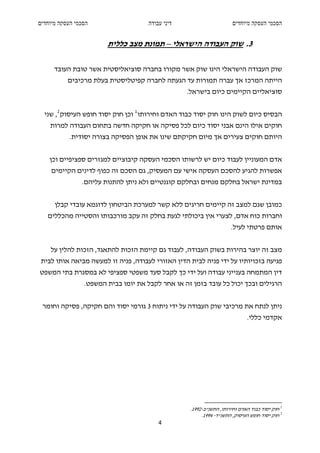 ‫הסכמי העסקה מיוחדים‬                   ‫דיני עבודה‬                       ‫הסכמי העסקה מיוחדים‬


                        ‫3. שוק העבודה הישראלי – תמונת מצב כללית‬

      ‫שוק העבודה הישראלי הינו שוק אשר מקורו בחברה סוציאליסטית אשר טובת העובד‬
           ‫הייתה המרכז אך עברה תמורות עד הגעתה לחברה קפיטליסטית בעלת מרכיבים‬
                                                   ‫סוציאליים הקיימים כיום בישראל.‬


  ‫הבסיס כיום לשוק הינו חוק יסוד כבוד האדם וחירותו 1 וכן חוק יסוד חופש העיסוק 2 , שני‬
    ‫חוקים אילו הינם אבני יסוד כיום לכל פסיקה או חקיקה חדשה בתחום העבודה למרות‬
           ‫היותם חוקים צעירים אך מיום חקיקתם שינו את אופן הפסיקה בצורה יסודית.‬


    ‫אדם המעוניין לעבוד כיום יש לרשותו הסכמי העסקה קיבוציים למגזרים ספציפיים וכן‬
     ‫אפשרות להגיע להסכם העסקה אישי עם המעסיק, גם הסכם זה כפוף לדינים הקיימים‬
                ‫במדינת ישראל בחלקם מנחים ובחלקם קוגנטיים ולא ניתן להתנות עליהם.‬


      ‫כמובן שגם למצב זה קיימים חריגים ללא קשר למערכת הביטחון לדוגמא עובדי קבלן‬
   ‫וחברות כוח אדם, לצערי אין ביכולתי לגעת בחלק זה עקב מורכבותו והסטייה מהכללים‬
                                                                      ‫אותם פרטתי לעיל.‬


    ‫מצב זה יוצר בהירות בשוק העבודה, לעבוד גם קיימת הזכות להתאגד, הזכות להלין על‬
 ‫פגיעה בזכויותיו על ידי פניה לבית הדין האזורי לעבודה, פניה זו למעשה מביאה אותו לבית‬
‫דין המתמחה בענייני עבודה ועל ידי כך לקבל סעד משפטי ספציפי לא במסגרת בתי המשפט‬
                 ‫הרגילים ובכך יכול כל עובד בזמן זה או אחר לקבל את יומו בבית המשפט.‬


 ‫ניתן לנתח את מרכיבי שוק העבודה על ידי ניתוח 3 גורמי יסוד והם חקיקה, פסיקה וחומר‬
                                                                             ‫אקדמי כללי.‬




                                                    ‫1 חוק יסוד כבוד האדם וחירותו, התשנ"ב-2991.‬
                                                         ‫2 חוק יסוד חופש העיסוק, התשנ"ד- 4991.‬
                                          ‫4‬
 