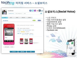 터치링 서비스 – 소셜보이스


             소셜보이스(Social Voice)

              •   스킨 꾸미기
              •   대표 이미지/동영상 설정
              •   연결젂화번호 설정
              •   통화 가능시간 설정
              •   Privacy 설정
              •   트위터 리트윗(Retweet)
              •   Facebook Like
 