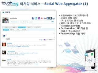 터치링 서비스 – Social Web Aggregator (1)


                    • 트위터/페이스북/미투데이를
                      모아서 이용 가능
                      (국내 서비스 중 최초?)
                    • 페이스북 계정으로 로그인 가능
                      (Facebook Connect)
                    • Facebook Graph API 적용 중
                      (8월 중 업그레이드)
                    • Facebook Page 적용 계획
 