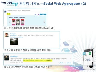 터치링 서비스 – Social Web Aggregator (2)




자신의 터치링폮을 링크로 첨부 가능(Touchring Link)




트윗내에 포함된 사진과 동영상을 바로 확인 가능




짧은링크(Shorten URL)의 원문 URL을 확인 가능
 