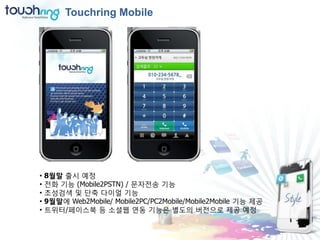 Touchring Mobile




•   8월말 출시 예정
•   젂화 기능 (Mobile2PSTN) / 문자젂송 기능
•   초성검색 및 단축 다이얼 기능
•   9월말에 Web2Mobile/ Mobile2PC/PC2Mobile/Mobile2Mobile 기능 제공
•   트위터/페이스북 등 소셜웹 연동 기능은 별도의 버젂으로 제공 예정
 