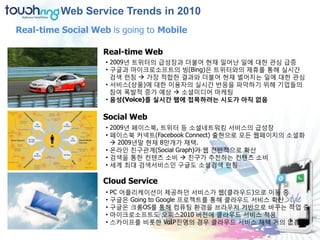 Web Service Trends in 2010
Real-time Social Web is going to Mobile

                   Real-time Web
                    • 2009년 트위터의 급성장과 더불어 현재 일어난 일에 대한 관심 급증
                    • 구글과 마이크로소프트의 빙(Bing)은 트위터와의 제휴를 통해 실시간
                      검색 런칭  가장 적합한 결과와 더불어 현재 벌어지는 일에 대한 관심
                    • 서비스(상품)에 대한 이용자의 실시간 반응을 파악하기 위해 기업들의
                      참여 폭발적 증가 예상  소셜미디어 마케팅
                    • 음성(Voice)를 실시간 웹에 접목하려는 시도가 아직 없음

                   Social Web
                    • 2009년 페이스북, 트위터 등 소셜네트워킹 서비스의 급성장
                    • 페이스북 커넥트(Facebook Connect) 출현으로 모든 웹페이지의 소셜화
                       2009년말 현재 8만개가 채택.
                    • 온라인 친구관계(Social Graph)가 웹 젂반적으로 확산
                    • 검색을 통한 컨텐츠 소비  친구가 추천하는 컨텐츠 소비
                    • 세계 최대 검색서비스인 구글도 소셜검색 런칭

                   Cloud Service
                    • PC 어플리케이션이 제공하던 서비스가 웹(클라우드)으로 이동 중
                    • 구글은 Going to Google 프로젝트를 통해 클라우드 서비스 확산
                    • 구글은 크롬OS를 통해 컴퓨팅 홖경을 브라우저 기반으로 바꾸는 작업 중
                    • 마이크로소프트도 오피스2010 버젂에 클라우드 서비스 적용
                    • 스카이프를 비롯한 VoIP진영의 경우 클라우드 서비스 채택 거의 없음
 