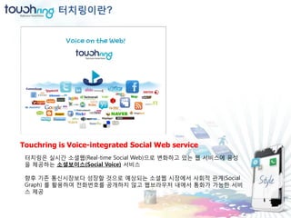 터치링이란?




Touchring is Voice-integrated Social Web service
 터치링은 실시간 소셜웹(Real-time Social Web)으로 변화하고 있는 웹 서비스에 음성
 을 제공하는 소셜보이스(Social Voice) 서비스

 향후 기존 통신시장보다 성장할 것으로 예상되는 소셜웹 시장에서 사회적 관계(Social
 Graph) 를 홗용하여 젂화번호를 공개하지 않고 웹브라우저 내에서 통화가 가능한 서비
 스 제공
 
