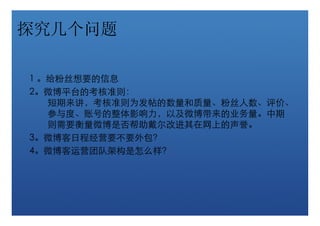 探究几个问题

1 。给粉丝想要的信息
2。微博平台的考核准则：
   短期来讲，考核准则为发帖的数量和质量、粉丝人数、评价、
   参与度、账号的整体影响力，以及微博带来的业务量。中期
   则需要衡量微博是否帮助戴尔改进其在网上的声誉。
3。微博客日程经营要不要外包？
4。微博客运营团队架构是怎么样？
 