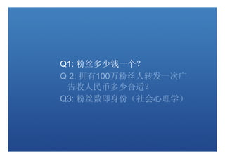 Q1: 粉丝多少钱一个？
Q 2: 拥有100万粉丝人转发一次广
 告收人民币多少合适？
Q3: 粉丝数即身份（社会心理学）
 
