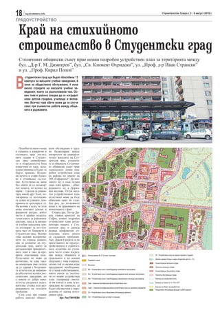 18      sg.stroitelstvo.info                                                                                                                     Строителство Градът, 2 - 8 август 2010 г.

ГРАДОУСТРОЙСТВО

  Край на стихийното
  строителство в Студентски град
  Столичният общински съвет прие новия подробен устройствен план за територията между
  бул. „Д-р Г. М. Димитров”, бул. „Св. Климент Охридски”, ул. „Проф. д-р Иван Странски”
  и ул. „Проф. Кирил Попов”


В
        студентския град ще бъдат обособени 12
       кампуса за висшите учебни заведения, 8
       зони за обществено обслужване, 4 зони
       около сградите на висшите учебни за-
       ведения, които са разположени там. Ос-
       вен това в района следва да се изградят
       нова детска градина, училище и велоа-
       леи. Всичко това обаче може да се случи
       само при съвместна работа между общи-
       ната и държавата.




   Подобно на много неща       вени обсъждания и труд-
в страната и конкретно в       но балансиране между
столицата през послед-         интересите на универси-
ните години в Студент-         тетите жителите на Сту-
ски град спокойствие-          дентски град, студенти-
то и подредеността бяха        те и общината Столични-
изместени от хаос, неза-       ят общински съвет прие
конни пивници и будки за       единодушно новия под-
бързо хранене, бездом-         робен устройствен план
ни кучета и стари блоко-       на района по проект на
ве в отчайващо състоя-         ОП „Софпроект“. До вли-
ние. Естествено не мина        зането му в сила остава
без опити да се позакър-       само една крачка – обна-
пят нещата, но всичко на       родването му в Държа-
парче – тук-там се ремон-      вен вестник. Оттук ната-
тира някой друг блок, по-      тък устройственият план
закърпиха се по-големи-        естествено може да бъде
те дупки по улиците, поо-      обжалван само по съде-
правиха се тротоари и т.н.     бен ред, но по-важното
На всички е ясно, че тези      нещо е, че приемането на
неща изискват усилие и         концепцията е факт.
финансов ресурс, който            Според арх. Петър Ди-
често е крайно недоста-        ков, главен архитект на
тъчен както за районните       София, новият подробен
кметове, така и за висши-      устройствен план регла-
те учебни заведения, кои-      ментира нещата в Сту-
то отговарят за по-голя-       дентски град и урежда
мата част от блоковете в       редица конфликтни от-
Студентски град. Всичко        ношения, които досега
това наложи възприема-         са създавали проблеми.
нето на единна концеп-         Арх. Диков в ролята си на
ция за развитие на сту-        представител на градоус-
дентския град, която да        тройствената и строител-
регламентира приоритет-        ната политика на столи-
ните зони и така да пре-       цата често става посред-
крати властващия хаос.         ник между общината и         Улична мрежа (III, IV, V клас) / тротоари                                   Зп – Устройствена зона за градски паркове и градини
Естествено не може да          гражданите и по всички                                                                                   Зелени и водни площи с широк обществен достъп – Тго
                                                            Трамвайно трасе
разчитаме, че една така-       свързани с това въпроси,
                                                                                                                                        Съществуваща жилищна сграда
ва концепция има силата        затова той се надява и ще    Велоалеи
да се справи с бездомни-       предприеме необходими-                                                                                   Проектна жилищна сграда
те кучета или да ликвиди-      те стъпки собствениците,     Жк – Устройствена зона с преобладаващо комплексно застрояване
                                                                                                                                        Съществуваща обществена сграда
ра абсолютно всички уве-       чиито имоти са засегна-      Жс – Устройствена зона с преобладаващо средноетажно жилищно застрояване     Проектна обслужваща сграда
селителни заведения, но        ти от новия устройствен
                                                            Жм – Устройствена зона с преобладаващо малкоетажно жилищно застрояване      Граница на устройствена зона
е повече от добро нача-        план (например имоти-
ло и със сигурност задъл-      те им влизат в зони за из-   Смф – Смесена многофункционална устройствена зона                           Граница на зоната по чл. 16 от ЗУТ
жителна стъпка към раз-        граждане на кампуси), да                                                                                 Граница на обхват на разработката
                                                            Смф1 – Смесена многофункционална устройствена зона със занижени параметри
решаването на големите         бъдат обезщетени в опре-                                                                                 Обществено обслужващи функции на ВУЗ (кампус)
проблеми.                      деления от закона петго-     Оо – Устройствена зона с обществено обслужващи дейности
   Сега след три години        дишен срок.
                                                            Са1 – Устройствена зона за спорт и стракции
работа няколко общест-                  Арх. Рая ТИНЧЕВА
 