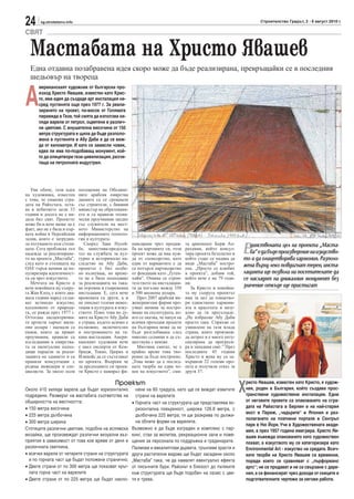 24      sg.stroitelstvo.info                                                                                                   Строителство Градът, 2 - 8 август 2010 г.

СВЯТ

  Мастабата на Христо Явашев
  Една отдавна позабравена идея скоро може да бъде реализирана, превръщайки се в последния
  шедьовър на твореца


А
       мериканският художник от български про-
       изход Христо Явашев, известен като Крис-
       то, има идея да създаде арт инсталация на-
       сред пустинята още през 1977 г. За реали-
       зирането на проект, по-висок от Голямата
       пирамида в Гиза, той смята да използва хи-
       ляди варели от петрол, оцветени в различ-
       ни цветове. С внушителна височина от 150
       метра структурата е щяла да бъде разполо-
       жена в пустинята в Абу Даби и да се виж-
       да от километри. И като се замисли човек,
       едва ли има по-подобаващ монумент, кой-
       то да олицетвори тази цивилизация, разчи-
       таща на петролната индустрия.




   Уви обаче, тази идея        посещения на Обедине-
на художника, известен         ните арабски емирства
с това, че опакова сгра-       двамата са се срещнали
дата на Райхстага, оста-       със строители, с бившия
ва в небитието цели 33         министър на образовани-
години и досега не е ви-       ето и са правили техни-
дяла бял свят. Проектът        чески проучвания заедно
може би и вече щеше да е       със служители на мест-
факт, ако не е била и пър-     ното Министерство на
вата война в Персийския        информционите техноло-
залив, която е затрудни-       гии и културата.

                                                                                                                    Е  динствената цел на проекта „Маста-
ла пътуването към столи-          Според Заки Нусей-       нансиране чрез продаж-       та арменецът Берж Ап-
цата. Сега проблясва лъч       бе, заместник-председа-     ба на картините си, този     рахамян, който консул-
надежда за реализиране-        тел на службата за кул-     проект може да има нуж-      тира проекта безплатно и       ба” е да бъде произведение на изкуство-
то на проекта „Мастаба”,       турно и историческо на-     да от спонсорство, като      който също се надява да     то и да олицетворява хармония. Разполо-
след като и столицата на       следство на Абу Даби,       един от вариантите е да      види „Мастаба” постро-      жена върху леко повдигнат терен, инста-
ОАЕ търси начини да по-        проектът е бил особе-       се потърси партньорство      ена. „Просто се влюбих
пуляризира идентичност-        но вълнуващ, но време-      от фондации като „Гуген-     в проекта”, добавя той,     лацията ще позволи на посетителите да
та си чрез изкуството.         то не е било подходящо      хайм”. Очаква се строи-      който вече е на 79 годи-    се насладят на уникалния монумент без
   Мечтата на Кристо и         за реализацията на така-    телството на инсталация-     ни.
вече покойната му съпру-       ва огромна и съвременна     та да погълне между 350         За Кристо и покойна-
                                                                                                                    значение откъде ще пристигат
га Жан Клод, с която два-      инсталация. Е, сега вече    и 500 милиона долара.        та му съпруга проектът
мата години наред създа-       времената са други, а и        През 2007 арабски ин-     има за цел да олицетво-
ват истинско изкуство,         не липсват големи инвес-    женерингови фирми про-       ри единствено хармони-
вдъхновено от природа-         тиции в културата и изку-   учват начини за постро-      ята и красотата и визу-
та, се ражда през 1977 г.      ството. Плюс това по ду-    яване на скулптурата, ко-    ално да ги пресъздаде.
Оттогава ексцентрични-         мите на Кристо Абу Даби     ято се оказва, че напук на   „Не избрахме Абу Даби
те артисти харчат мили-        е страна, където всичко е   всички преходни проекти      просто така. Спряхме се
они долари - наемали са        възможно, включително       на българина може да не      умишлено на тази млада
екипи, които да правят         и построяването на та-      бъде разглобявана след       страна, която произвеж-
проучвания, правили са         кава инсталация. Амери-     няколко седмици и да съ-     да петрол и е много енту-
изследвания в емирства-        канският художник вече      ществува с векове.           сиазирана да прогреси-
та за евентуални подхо-        е наел експерти от Кем-        Мнозина смятат, че е      ра в западния свят.” През
дящи парцели за реали-         бридж, Токио, Цюрих и       крайно време това тво-       последните 45 години
зацията на зданието и са       Илинойс да се състезават    рение да бъде построено.     Христо и жена му са за-
правили консултации с          по проекта. Въпреки че      „Това може да е послед-      вършили 22 големи про-
редица инженери и спе-         за предходните си проек-    ната творба на един чо-      екта и получили отказ за
циалисти. За около осем        ти Кристо е намирал фи-     век на изкуството”, смя-     други 37.



                                                                                                                    Х
                                                 Проекът                                                                ристо Явашев, известен като Кристо, е худож-
Около 410 хиляди варела ще бъдат хоризонтално                нени на 60 градуса, като ще се виждат извитите             ник, роден в България, който създава прос-
подредени. Размерът на мастабата съответства на              страни на варелите                                         транствени художествени инсталации. Едни
обширността на местността:                                 • Горната част на структурата ще представлява хо-            от неговите проекти са опаковането на сгра-
• 150 метра височина                                         ризонтална повърхност, широка 126.8 метра, с               дата на Райхстага в Берлин и на най-стария
                                                                                                                        мост в Париж, „чадърите“ в Япония и раз-
• 225 метра дълбочина                                        дълбочина 225 метра; тя ще разкрива по дължи-
                                                                                                                        полагането на платнени портали в Сентръл
• 300 метра ширина                                           на облите форми на варелите.
                                                                                                                        парк в Ню Йорк. Учи в Художествената акаде-
Стотиците различни цветове, подобни на ислямска            Възможно е да бъде изграден и комплекс с пар-                мия, а през 1957 година емигрира. Христо Яв-
мозайка, ще произвеждат различни визуални въз-             кинг, стаи за молитва, рекреационни зали и поме-             ашев въвежда опаковането като художествен
приятия в зависимост от това кое време от деня е           щения за персонала по поддръжка и градинарите.               похват, а изкуството му се категоризира като
различната светлина.                                       Палмови и евкалиптови дървета, трънливи храсти и             Environmental Art - изкуство на средата. Всич-
• всички варели от четирите страни на структурата          други растителни видове ще бъдат засадени около              ките творби на Христо Явашев са временни,
  и по горната част ще бъдат положени странично.           „Мастаба” така, че да намалят евентуално ефекта              поради което се сравняват с „пърформанс
• Двете страни от по 300 метра ще показват кръг-           от пясъчните бури. Районът в близост до пътеките             артс“; не се продават и не са свързани с даре-
  лата горна част на варелите                              към структурата ще бъде подобен на оазис с цве-              ния, а се финансират чрез доходи от скиците и
• Двете страни от по 225 метра ще бъдат накло-             тя и трева.                                                  подготвителните чертежи за негови работи.
 