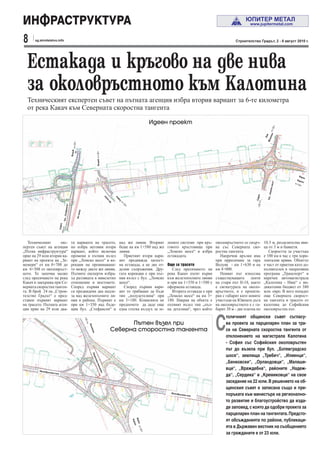 ИНФРАСТРУКТУРА
8     sg.stroitelstvo.info                                                                                                                                               Строителство Градът, 2 - 8 август 2010 г.




  Естакада и кръгово на две нива
  за околовръстното към Калотина
  Техническият експертен съвет на пътната агенция избра втория вариант за 6-те километра
  от река Какач към Северната скоростна тангента

                                                                                                                          Идеен проект




                                                                                                                                                                                                а
                                                                                                                                                                                            Лом
                                                                                                                                                                                            тан
                                                                                                                                                                                              Мон
                                                     Волуяк




                                                                              Волуяк




                                                                                                                                                                                                                Вар
                                                                                                                                                                                                                     на
                                                                                                                                                                                                               Бур
                                                                                                                                                                                                                   гас




                                                                                                                                                                                                   шосе“
                                                                                                                                                                                                омско
                                                                                                                                                                                              бул. „Л
                                                                                                                                                                                    София
                                                                                            ия



                                                                                                    я
                                                                                                    фи
                                                                                             ин




                                                                                                        Со
                                                                                                л
                                                                                             жп
                                          ефансон“




                                                               ния
                                       бул. „Ст




                                                              жп ли
                               София




   Техническият      екс-                            та варианта на трасето,                            над жп линия. Вторият       лените системи при кръ- околовръстното се свърз-        10.5 м, разделителна иви-
пертен съвет на агенция                              но избра неговия втори                             беше на км 1+580 над жп     говото кръстовище при ва със Северната ско-             ца от 3 м и банкети.
„Пътна инфраструктура“                               вариант, който включва                             линия.                      „Ломско шосе“ и избра ростна тангента.                     Скоростта за участъка
прие на 29 юли втория ва-                            промени в пътния възел                                Приетият втори вари-     естакадата.                 Напречни връзки има         е 100 км в час с три хори-
риант на проекта на „Зе-                             при „Ломско шосе“ и ко-                            ант предвижда цялост-                                 при прресичане за гара        зонтални криви. Обектът
мемери“ от км 0+708 до                               рекции на преминаване-                             на естакада, а не две от-   Още за трасето            Волуяк - км 1+630 и на        е част от приетия като до-
км 6+308 от околовръст-                              то между двете жп линии.                           делни съоръжения. Дру-         След пресичането на км 4+000.                        пълнителен в оперативна
ното. То започва малко                               Пътните експерти избра-                            гата корекция е при път-    река Какач пътят върви      Новият път използва         програма „Транспорт“ и
след пресичането на река                             ха разликата в нивелетно                           ния възел с бул. „Ломско    към железопътните линии съществуващите ленти            наречен автомагистрала
Какач и завършва при Се-                             отношение и мостовете.                             шосе“.                      и при км 1+350 и 1+580 е на стари път II-18, както      „Калотина - Ниш“ с ин-
верната скоростна танген-                            Според първия вариант                                 Според първия вари-      оформена естакада.        е сигнатурата на около-       дикатевин бюджет от 380
та. В брой 24 на „Строи-                             са предвидени два надле-                           ант то трябваше да бъде        Втората естакада е при връстното, и е проекти-       млн. евро. В него попадат
телство Градът“ е пред-                              за над железопътните ли-                           тип „полудетелина“ при      „Ломско шосе“ на км 3+ ран с габарит като новите        още Северната скорост-
ставен първият вариант                               нии в района. Първият е                            км 3+180. Комисията не      180. Накрая на обекта е участъци на Южната дъга         на тангента и трасето от
на трасето. Пътната аген-                            при км 1+350 над бъде-                             предпочете да даде още      пътният възел тип „пъл- на околовръстното е с га-       калотина до Софийския
ция прие на 29 юли два-                              щия бул. „Стефансон“ и                             една глътка въздух за зе-   на детелина“, чрез който барит 30 м - две платна по     околовръстен път.



                                                                                                                                                              С
                                                                                                                                                                    толичният общински съвет съгласу-
                                                                                                        Пътен възел при                                             ва проекта за парцеларен план за тра-
                                                                      Кал




                                                                                                  Северна сторостна тангента                                        се на Северната скоростна тангента от
                                                                       оти
                                                                        на




                                                                                                                                                                    отклонението на магистрала Калотина
                                                                                                                                                                    - София със Софийския околовръстен
                                                                                                                                                                    път до възела при бул. „Ботевградско
                                                                        Ско




                                                                                                                                                                    шосе“, землища „Требич“, „Илиенци“,
                                                                            рос




                                                                                                                                                                    „Бенковски“, „Орландовци“, „Малаше-
                                                                             тна
                                                                              тан




                                                                                                                                                                    вци“, „Враждебна“, районите „Надеж-
                                                                                  ген




         Околовръ
                                                                                       та




                    стен път
                                                                                                                                                                    да“, „Сердика“ и „Кремиковци“ на свое
                                                                                                                                                                    заседание на 22 юли. В решението на об-
                                                                                                                                                                    щинския съвет е записана също и пре-
                                                                                                                                      Околовръ
                                                                                                                                                 стен път           поръката към министъра на регионално-
                                                                                                                                                                    то развитие и благоустройство да изда-
                                                                                                                                                                    де заповед, с която да одобри проекта за
                                                                                                                                                                    парцеларен план на тангентата. Предсто-
                                                                                                                                                                    ят обсъжданията по райони, публикаци-
                                                                                                               Вар
                                                                                                                Бур

                                                                                                                   на
                                                                                                                    гас




                                                                                                                                                                    ята в Държавен вестник на съобщението
                                                                                                                                                                    за гражданите е от 23 юли.
 