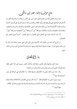 ‫‪‬‬
‫اﻟﺒﺎء ﺣﺮف ﳐﺘﺺ ﺑﺎﻻﺳﻢ، ﻣﻼزم ﻟﻌﻤﻞ اﳉﺮ، ﻣﺒﻨﻰ ﻋﲆ اﻟﻜﴪ، وﺟﻌﻠﺖ ﺣﺮﻛﺔ ﺑﻨﺎﺋﻪ اﻟﻜﴪة،‬
‫ﻷﻧﻪ ﰲ ﻛﻞ اﳌﻮاﺿﻊ اﻟﺘﻲ ﻳﺄﰐ ﻓﻴﻬﺎ ﳚﺮ، وﳚﺮ اﻟﻈﺎﻫﺮ واﳌﻀﻤﺮ واﻟﺒﺎء ﺗﺮد ﰲ اﻟﻌﺮﺑﻴﺔ ﻋﲆ ﻗﺴﻤﲔ: أﺻﻠﻴﺔ‬
‫وزاﺋﺪة، ﻓﺎﻟﺒﺎء اﻷﺻﻠﻴﺔ ﳍﺎ ﻋﻨﺪ اﺑﻦ ﻣﺎﻟﻚ ﻣﻌﺎن ﻛﺜﲑة وﻫﻰ: اﻹﻟﺼﺎق، واﻟﺘﻌﺪﻳﺔ، واﻟﺴﺒﺒﻴﺔ، واﻟﺘﻌﻠﻴﻞ،‬
‫واﳌﺼﺎﺣﺒﺔ، واﻟﻈﺮﻓﻴﺔ، واﻟﺒﺪل، واﳌﻘﺎﺑﻠﺔ، وﻣﻮاﻓﻘﺔ "ﻋﻦ"، وﻣﻮاﻓﻘﺔ "ﻣﻦ" اﻟﺘﺒﻌﻴﻀﻴﺔ، وﻣﻮاﻓﻘﺔ "ﻋﲆ".‬
‫أﻣﺎ اﻟﺒﺎء اﻟﺰاﺋﺪة، ﻓﺘﺰاد ﻣﻊ اﻟﻔﺎﻋﻞ وﻣﻊ اﳌﻔﻌﻮل ﺑﻪ وﻣﻊ ﻣﻔﻌﻮل "ﻋﺮف"وﻣﻊ ﻣﻔﻌﻮل ذي‬
                                                                                               ‫اﳌﻔﻌﻮﻟﲔ.‬
‫ﻣﻦ أﻧﻮاع اﻟﺒﺎء ﻋﻨﺪ اﺑﻦ ﻣﺎﻟﻚ، اﻟﺒﺎء اﻷﺻﻠﻴﺔ وﻫﻰ اﻟﺘﻲ ﺗﺄﺗﻰ ﳌﻌﻨﻰ ﺧﺎص وﻫﺬه اﻟﺒﺎء ذﻛﺮ ﳍﺎ‬
‫اﺑﻦ ﻣﺎﻟﻚ ﻣﻌﺎﲏ ﻛﺜﲑة : ﻣﻨﻬﺎ ﻣﺎ ذﻛﺮﻫﺎ اﻟﻨﺤﺎة ﻗﺒﻠﻪ وﻣﻨﻬﺎ ﻣﺎ ﱂ ﻳﺬﻛﺮﻫﺎ اﻟﻨﺤﺎة ﺑﻞ اﻧﻔﺮد ﲠﺎ اﺑﻦ ﻣﺎﻟﻚ‬
                                                                                                   ‫وﻫﻲ:‬


                            ‫‪ ‬‬
‫وﻫﻮ أﺻﻞ ﻣﻌﺎﻧﻴﻬﺎ وﻛﻞ اﳌﻌﺎﲏ راﺟﻌﺔ إﻟﻴﻪ وﻟﺬﻟﻚ اﻗﺘﴫ ﺳﻴﺒﻮﻳﻪ ﻋﲆ ﻫﺬا اﳌﻌﻨﻰ ﻓﻘﻂ‬
                               ‫وﺗﺒﻌﻪ ﰲ ﻫﺬا اﳌﻌﻨﻰ اﳌﱪد واﺑﻦ ﻳﻌﺶ واﺑﻦ ﻫﺸﺎم وﻏﲑه ﻣﻦ اﻟﻨﺤﺎة.‬
‫وﻗﺪ ﺣﺪد اﺑﻦ ﻣﺎﻟﻚ ﻣﻌﻨﻰ ﺑﺎء اﻹﻟﺼﺎق وﻋﺮﻓﻬﺎ ﻓﻘﺎل: ﺑﺎء اﻹﻟﺼﺎق ﻫﻲ اﻟﻮاﻗﻌﺔ ﰲ ﻧﺤﻮ‬
                                                                                    ‫1‬
                                                                                        ‫"وﺻﻠﺖ ﻫﺬا ﲠﺬا "‬
‫وﺑﲔ ﺳﻴﺒﻮﻳﻪ ﻣﻌﻨﻰ ﺑﺎء اﻹﻟﺼﺎق ﻓﻘﺎل : "وﺑﺎء اﳉﺮ إﻧﲈ ﻫﻲ ﻟﻺﻟﺰاق واﻻﺧﺘﻼط وذﻟﻚ ﻗﻮﻟﻚ‬
  ‫ﺧﺮﺟﺖ ﺑﺰﻳﺪ ودﺧﻠﺖ ﺑﻪ وﴐﺑﺘﻪ ﺑﺎﻟﺴﻮط وأﻟﺰﻗﺖ ﴐﺑﻚ إﻳﺎه ﺑﺎﻟﺴﻮط ﻓﲈ اﺗﺴﻊ ﻣﻦ ﻫﺬا ﰲ اﻟﻜﻼم‬
                                                                                ‫2‬
                                                                                    ‫ﻓﻬﺬا أﺻﻠﻪ "‬


                                    ‫1 - ﺗﺴﻬﻴﻞ اﻟﻔﻮاﺋﺪ: 541، وﴍح اﻟﺘﺴﻬﻴﻞ: 3/941، وﴍح اﻟﻜﺎﻓﻴﺔ اﻟﺸﺎﻓﻴﺔ:2/608.‬
                                                                    ‫2 - اﻟﻜﺘﺎب: 4/712. ﴍح اﳌﻔﺼﻞ: 8/22.‬



                                              ‫71‬
 