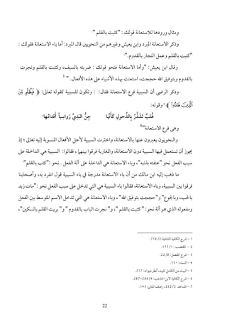 ‫1‬
                                               ‫وﻣﺜﺎل ورودﻫﺎ ﻟﻼﺳﺘﻌﺎﻧﺔ ﻗﻮﻟﻚ : "ﻛﺘﺒﺖ ﺑﺎﻟﻘﻠﻢ "‬
‫وذﻛﺮ اﻻﺳﺘﻌﺎﻧﺔ اﳌﱪد واﺑﻦ ﻳﻌﻴﺶ وﻏﲑﻫﻢ ﻣﻦ اﻟﻨﺤﻮﻳﲔ ﻗﺎل اﳌﱪد: أﻣﺎ ﺑﺎء اﻻﺳﺘﻌﺎﻧﺔ ﻓﻘﻮﻟﻚ :‬
                                                              ‫"ﻛﺘﺒﺖ ﺑﺎﻟﻘﻠﻢ وﻋﻤﻞ اﻟﻨﺠﺎر ﺑﺎﻟﻘﺪوم."‬
                                                              ‫2‬




 ‫وﻗﺎل اﺑﻦ ﻳﻌﻴﺶ: "وأﻣﺎ اﻻﺳﺘﻌﺎﻧﺔ ﻓﻨﺤﻮ ﻗﻮﻟﻚ : ﴐﺑﺘﻪ ﺑﺎﻟﺴﻴﻒ، وﻛﺘﺒﺖ ﺑﺎﻟﻘﻠﻢ وﻧﺠﺮت‬
                            ‫3‬
                                ‫ﺑﺎﻟﻘﺪوم وﺑﺘﻮﻓﻴﻖ اﷲ ﺣﺠﺠﺖ، اﺳﺘﻌﻨﺖ ﲠﺬه اﻷﺷﻴﺎء ﻋﲆ ﻫﺬه اﻷﻓﻌﺎل. "‬

‫وذﻛﺮ اﻟﺮﴇ أن اﻟﺴﺒﺒﻴﺔ ﻓﺮع اﻻﺳﺘﻌﺎﻧﺔ ﻓﻘﺎل: : وﺗﻜﻮن ﻟﻠﺴﺒﺒﻴﺔ ﻛﻘﻮﻟﻪ ﺗﻌﺎﱃ: ‪¢ ¡ M‬‬

                                                                               ‫£ ¤ ‪ L‬وﻗﻮﻟﻪ:‬
                                                                                         ‫4‬



                           ‫ِ‬      ‫ِ‬
            ‫5‬
                  ‫َ ُ‬         ‫ِ ﱡ َ ﱢ َ‬
                ‫ﺟﻦ اﻟﺒﺪي رواﺳﻴﺎً أﻗﺪاﻣﻬﺎ‬
                      ‫‪i i‬‬
                                                      ‫ِ ََﱠ‬  ‫ُ ٌ َ ﱠ ُ ِ ُ‬
                                                     ‫ﻏﻠﺐ َﺗﺸﺬر ﺑﺎﻟﺬﺣﻮل ﻛﺄﳖﺎ‬
                                                                        ‫6‬
                                                                            ‫وﻫﻰ ﻓﺮع اﻻﺳﺘﻌﺎﻧﺔ"‬
‫واﻟﻨﺤﻮﻳﻮن ﻳﻌﱪون ﻋﻨﻬﺎ ﺑﺎﻻﺳﺘﻌﺎﻧﺔ، واﺧﱰت اﻟﺴﺒﺒﻴﺔ ﻷﺟﻞ اﻷﻓﻌﺎل اﳌﻨﺴﻮﺑﺔ إﻟﻴﻪ ﺗﻌﺎﱃ ؛ إذ‬
‫ﳚﻮز أن ﺗﺴﺘﻌﻤﻞ ﻓﻴﻬﺎ اﻟﺴﺒﺒﻴﺔ دون اﻻﺳﺘﻌﺎﻧﺔ، واﳌﻐﺎرﺑﺔ ﻓﺮﻗﻮا ﺑﻴﻨﻬﲈ ، ﻓﻘﺎﻟﻮا: اﻟﺴﺒﺒﻴﺔ ﻫﻲ اﻟﺪاﺧﻠﺔ ﻋﲆ‬
  ‫ﺳﺒﺐ اﻟﻔﻌﻞ ﻧﺤﻮ "ﻋﻨﻔﺘﻪ ﺑﺬﻧﺒﻪ"، وﺑﺎء اﻻﺳﺘﻌﺎﻧﺔ ﻫﻲ اﻟﺪاﺧﻠﺔ ﻋﲆ آﻟﺔ اﻟﻔﻌﻞ . ﻧﺤﻮ :"ﻛﺘﺐ ﺑﺎﻟﻘﻠﻢ"‬
  ‫7‬




‫ﻣﺎ ذﻫﺐ إﻟﻴﻪ اﺑﻦ ﻣﺎﻟﻚ ﻣﻦ أن ﺑﺎء اﻻﺳﺘﻌﺎﻧﺔ ﻣﺪرﺟﺔ ﰲ ﺑﺎء اﻟﺴﺒﺒﻴﺔ ﻗﻮل اﻧﻔﺮد ﺑﻪ، وأﺻﺤﺎﺑﻨﺎ‬
‫ﻓﺮﻗﻮا ﺑﲔ اﻟﺴﺒﺒﻴﺔ، وﺑﺎء اﻻﺳﺘﻌﺎﻧﺔ، ﻓﻘﺎﻟﻮا ﺑﺎء اﻟﺴﺒﺒﻴﺔ ﻫﻲ اﻟﺘﻲ ﺗﺪﺧﻞ ﻋﲆ ﺳﺒﺐ اﻟﻔﻌﻞ ﻧﺤﻮ :"ﻣﺎت زﻳﺪ‬
‫ﺑﺎﳊﺐ، وﺑﺎﳉﻮع" و"ﺣﺠﺠﺖ ﺑﺘﻮﻓﻴﻖ اﷲ" ، وﺑﺎء اﻻﺳﺘﻌﺎﻧﺔ ﻫﻲ اﻟﺘﻲ ﺗﺪﺧﻞ اﻻﺳﻢ اﳌﺘﻮﺳﻂ ﺑﲔ اﻟﻔﻌﻞ‬
‫وﻣﻔﻌﻮﻟﻪ اﻟﺬي ﻫﻮ آﻟﺔ ﻧﺤﻮ: " ﻛﺘﺒﺖ ﺑﺎﻟﻘﻠﻢ "، و" ﻧﺠﺮت اﻟﺒﺎب ﺑﺎﻟﻘﺪوم " و" ﺑﺮﻳﺖ اﻟﻘﻠﻢ ﺑﺎﻟﺴﻜﲔ"،‬



                                                                               ‫1 - ﴍح اﻟﻜﺎﻓﻴﺔ اﻟﺸﺎﻓﻴﺔ:2/617.‬
                                                                                        ‫2 - اﳌﻘﺘﻀﺐ : 1/771.‬
                                                                                      ‫3 - ﴍح اﳌﻔﺼﻞ: 8/22.‬
                                                                                              ‫4 - اﻟﻨﺴﺎء: ٠٦١.‬
                                                                    ‫5 - اﻟﺒﻴﺖ ﻣﻦ اﻟﻜﺎﻣﻞ ﻟﻠﺒﻴﺪ، أﻧﻈﺮ دﻳﻮاﻧﻪ: 713.‬
                                                                  ‫6 - ﴍح اﻟﻜﺎﻓﻴﺔ ﻻﺑﻦ اﳊﺎﺟﺐ: 4/682-782.‬
                                                                      ‫7 - اﳌﺴﺎﻋﺪ: 2/262، رﺻﻒ اﳌﺒﺎﲏ: 341.‬



                                                   ‫22‬
 