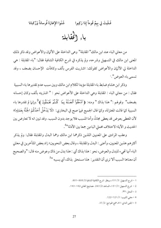 ‫ِ‬
          ‫1‬
                   ‫َ ُ‬      ‫ِ ََ ُ‬
              ‫ﺷﻨﻮا اﻹﻏﺎرة ﻓﺮﺳﺎﻧﺎً ورﻛﺒﺎﻧﺎ‬
                                       ‫َ ّ‬              ‫ِِ ُ َ ً ِ َ‬   ‫َ َ َ‬
                                                   ‫ﻓـﻠﻴﺖ ﱄ ﲠﻢ ﻗﻮﻣﺎ إذا رﻛﺒﻮا‬


                                      ‫‪‬‬
‫ﻣﻦ ﻣﻌﺎﲏ اﻟﺒﺎء ﻋﻨﺪ اﺑﻦ ﻣﺎﻟﻚ" اﳌﻘﺎﺑﻠﺔ" وﻫﻰ اﻟﺪاﺧﻠﺔ ﻋﲆ اﻷﺛﲈن واﻷﻋﻮاض وﻗﺪ ذﻛﺮ ذﻟﻚ‬
‫اﳌﻌﻨﻰ اﺑﻦ ﻣﺎﻟﻚ ﰲ اﻟﺘﺴﻬﻴﻞ وﴍﺣﻪ، وﱂ ﻳﺬﻛﺮه ﰲ ﴍح اﻟﻜﺎﻓﻴﺔ اﻟﺸﺎﻓﻴﺔ ﻓﻘﺎل: "ﺑﺎء اﳌﻘﺎﺑﻠﺔ : ﻫﻲ‬
‫اﻟﺪاﺧﻠﺔ ﱄ اﻷﺛﲈن واﻷﻋﻮاض ﻛﻘﻮﻟﻚ: اﺷﱰﻳﺖ اﻟﻔﺮس ﺑﺄﻟﻒ وﻛﺎﻓﺄت اﻹﺣﺴﺎن ﺑﻀﻌﻒ ، وﻗﺪ‬
                                                                                   ‫2‬
                                                                                       ‫ﺗﺴﻤﻰ ﺑﺎء اﻟﻌﻮض".‬
‫وذﻛﺮ اﺑﻦ ﻫﺸﺎم ﺿﺎﺑﻂ ﺑﺎء اﳌﻘﺎﺑﻠﺔ ﻣﺆﻳﺪا ﻟﻜﻼم اﺑﻦ ﻣﺎﻟﻚ وﺑﲔ ﺳﺒﺐ ﻋﺪم ﺗﻘﺪﻳﺮﻫﺎ ﺑﺎء اﻟﺴﺒﺒﻴﺔ‬
‫ﻓﻘﺎل : ﻣﻦ ﻣﻌﺎﲏ اﻟﺒﺎء : اﳌﻘﺎﺑﻠﺔ وﻫﻲ اﻟﺪاﺧﻠﺔ ﻋﲆ اﻷﻋﻮاض ﻧﺤﻮ : " اﺷﱰﻳﺘﻪ ﺑﺄﻟﻒ وﻛﺎن إﺣﺴﺎﻧﻪ‬

‫ﺑﻀﻌﻒ" وﻗﻮﳍﻢ :" ﻫﺬا ﺑﺬاك " وﻣﻨﻪ: ‪.3L² ± ° ¯ ® M‬وإﻧﲈ ﱂ ﺗﻘﺪرﻫﺎ ﺑﺎء‬
  ‫ُ ُ ْ َ ِ ِِ‬
‫اﻟﺴﺒﺒﻴﺔ ﻛﲈ ﻗﺎﻟﺖ اﳌﻌﺘﺰﻟﺔ، وﻛﲈ ﻗﺎل اﳉﻤﻴﻊ ﻓﻴﲈ ﺻﺢ ﰲ اﻟﺒﺨﺎري: )ﻻ َﻳﺪﺧﻞ َأﺣﺪﻛﻢ اﳉﻨﱠﺔ ﺑﻌﻤﻠﻪ(؛‬
     ‫َ ْ ُ ُ َ ْ َ َ َ‬
                                                       ‫ً‬
‫ﻷن اﳌﻌﻄﻰ ﺑﻌﻮض ﻗﺪ ﻳﻌﻄﻰ ﳎﺎﻧﺎ، وأﻣﺎ اﳌﺴﺒﺐ ﻓﻼ ﻳﻮﺟﺪ ﺑﺪون اﻟﺴﺒﺐ. وﻗﺪ ﺗﺒﲔ اﻧﻪ ﻻ ﺗﻌﺎرض ﺑﲔ‬
                                           ‫اﳊﺪﻳﺚ و اﻵﻳﺔ؛ ﻻﺧﺘﻼف ﳏﻤﲇ اﻟﺒﺎءﻳﻦ ﲨﻌﺎ ﺑﲔ اﻷدﻟﺔ"4.‬
‫وﻋﻘﺐ اﳌﺮادى ﻋﲆ اﳌﻌﻨﻴﲔ اﻟﻠﺬﻳﻦ ذﻛﺮﳘﺎ اﺑﻦ ﻣﺎﻟﻚ وﳘﺎ اﻟﺒﺪل واﳌﻘﺎﺑﻠﺔ ﻓﻘﺎل: وﱂ ﻳﺬﻛﺮ‬
‫أﻛﺜﺮﻫﻢ ﻫﺬﻳﻦ اﳌﻌﻨﻴﲔ، وأﻋﻨﻰ : اﻟﺒﺪل واﳌﻘﺎﺑﻠﺔ ، وﻗﺎل ﺑﻌﺾ اﻟﻨﺤﻮﻳﲔ؛ زاد ﺑﻌﺾ اﳌﺘﺄﺧﺮﻳﻦ ﰲ ﻣﻌﺎﲏ‬
‫اﻟﺒﺎء أﳖﺎ ﲡﻲء ﻟﻠﺒﺪل واﻟﻌﻮض، ﻧﺤﻮ : ﻫﺬا ﺑﺬاك أي : ﻫﺬا ﺑﺪل ﻣﻦ ذاك وﻋﻮض ﻣﻨﻪ ﻗﺎل: "واﻟﺼﺤﻴﺢ‬
                              ‫5‬
                                  ‫أن ﻣﻌﻨﺎﻫﺎ اﻟﺴﺒﺐ أﻻ ﺗﺮى أن اﻟﺘﻘﺪﻳﺮ: ﻫﺬا ﻣﺴﺘﺤﻖ ﺑﺬاك، أي ﺑﺴﺒﺒﻪ "‬



                                                ‫1 - ﴍح اﻟﺘﺴﻬﻴﻞ: 3/151، وﻳﻨﻈﺮ: ﴍح اﻟﻜﺎﻓﻴﺔ اﻟﺸﺎﻓﻴﺔ 2/008-108.‬
                                              ‫2 - ﴍح اﻟﺘﺴﻬﻴﻞ: 3/151، اﳌﺴﺎﻋﺪ:2/362. ﻣﺼﺎﺑﻴﺢ اﳌﻐﺎﲏ:241-341.‬
                                                                                              ‫3 - اﻟﻨﺤﻞ: ٢٣.‬
                                                                               ‫4 - ﻣﻐﻨﻲ اﻟﻠﺒﻴﺐ: 1/121-221.‬
                                                                        ‫5 - اﳉﻨﻰ اﻟﺪاﲏ: 14، ﳘﻊ اﳍﻮاﻣﻊ: 2/73.‬



                                                 ‫72‬
 