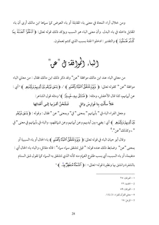 ‫وﻣﻦ ﺧﻼل آراء اﻟﻨﺤﺎة ﰲ ﻣﻌﻨﻰ ﺑﺎء اﳌﻘﺎﺑﻠﺔ أو ﺑﺎء اﻟﻌﻮض ﻛﲈ ﺳﲈﻫﺎ اﺑﻦ ﻣﺎﻟﻚ أرى أن ﺑﺎء‬

‫اﳌﻘﺎﺑﻞ داﺧﻠﻪ ﰲ ﺑﺎء اﻟﺒﺪل. وأن ﻣﻌﻨﻰ اﻟﺒﺎء ﻫﻮ اﻟﺴﺒﺐ وﻳﺆﻛﺪ ذﻟﻚ ﻗﻮﻟﻪ ﺗﻌﺎﱃ: ‪° ¯ ® M‬‬

                             ‫± ²‪ L‬واﻟﺘﻘﺪﻳﺮ : ادﺧﻠﻮا اﳉﻨﺔ ﺑﺴﺒﺐ اﻟﺬي ﻛﻨﺘﻢ ﺗﻌﻤﻠﻮن.‬




                      ‫‪‬‬
‫ﻣﻦ ﻣﻌﺎﲏ اﻟﺒﺎء ﻋﻨﺪ اﺑﻦ ﻣﺎﻟﻚ ﻣﻮاﻓﻘﺔ "ﻋﻦ" وﻗﺪ ذﻛﺮ ذﻟﻚ اﺑﻦ ﻣﺎﻟﻚ ﻓﻘﺎل : ﻣﻦ ﻣﻌﺎﲏ اﻟﺒﺎء‬

‫ﻣﻮاﻓﻘﺔ "ﻋﻦ " ﻛﻘﻮﻟﻪ ﺗﻌﺎﱃ: ‪ L W V U T M‬و ‪ L ) ( ' & % M‬أي :‬
    ‫2‬                                  ‫1‬




                ‫ﻋﻦ أﻳﲈﳖﻢ، ﻛﺬا ﻗﺎل اﻷﺧﻔﺶ، وﻣﺜﻠﻪ: ‪ L V U TM‬وﻣﺜﻠﻪ ﻗﻮل اﻟﺸﺎﻋﺮ:‬
                                   ‫3‬




              ‫ﻓـﻠﻨﺤﻦ أﻗـﺮﲠﺎ إﻟـﻰ أﻋﺪاﺋِﻬﺎ‬
                    ‫َْ‬        ‫َ ََ ْ ُ َ‬  ‫ٍ‬              ‫ِ‬
                                                ‫َ ﱠ َْ ِ َ ِ َ‬
                                          ‫ﻫﻼ ﺳﺄﻟﺖ ﺑﻨﺎ ﻓﻮارس واﺋﻞ‬

  ‫وﺟﻌﻞ اﻟﻔﺮاء اﻟﺒﺎء ﰲ " ﺑﺄﻳﲈﳖﻢ " ﺑﻤﻌﻨﻰ " ﰲ" وﺑﻤﻌﻨﻰ" ﻋﻦ " ﻓﻘﺎل : وﻗﻮﻟﻪ : ‪& % M‬‬

‫' ( ) ‪ L‬أي : ﻳﴤء ﺑﲔ أﻳﺪﳞﻢ وﻋﻦ أﻳﲈﳖﻢ وﻋﻦ ﺷﲈﺋﻠﻬﻢ، واﻟﺒﺎء ﰲ ﺑﺄﻳﲈﳖﻢ ﰲ ﻣﻌﻨﻰ " ﰲ‬
                                                                        ‫4‬
                                                                            ‫" ، وﻛﺬﻟﻚ"ﻋﻦ".‬

   ‫وﻗﺎل أﺑﻮ ﺣﻴﺎن اﻟﺒﺎء ﰲ ﻗﻮﻟﻪ ﺗﻌﺎﱃ: ‪ L W V U TM‬ﺑﺎء اﳊﺎل أو ﺑﺎء اﻟﺴﺒﺒﻴﺔ أو‬
 ‫ﺑﻤﻌﻨﻰ "ﻋﻦ" وﺿﺎﺑﻂ ذﻟﻚ ﻋﻨﺪه ﻗﻮﻟﻪ: " ﻗﻴﻞ ﺗﺘﺸﻘﻖ ﺳﲈء ﺳﲈء" : ﻗﺎﻟﻪ ﻣﻘﺎﺗﻞ، واﻟﺒﺎء ﺑﺎء اﳊﺎل أي :‬
   ‫ﻣﺘﻐﻴﻤﺔ، أو ﺑﺎء اﻟﺴﺒﺐ، أي ﺑﺴﺐ ﻃﻠﻮع اﻟﻐﲈم ﻣﻨﻪ ﻛﺄﻧﻪ اﻟﺬي ﺗﺘﺸﻘﻖ ﺑﻪ اﻟﺴﲈء ﻛﲈ ﺗﻘﻮل ﺷﻖ اﻟﺴﻨﺎم‬
                              ‫5‬
                                  ‫ﺑﺎﻟﺸﻔﺮة واﻧﺸﻖ ﲠﺎ وﻧﻈﲑة ﻗﻮﻟﻪ-ﺗﻌﺎﱃ- : ‪L ÂÁ À ¿ M‬‬

                                                                                  ‫1 - اﻟﻔﺮﻗﺎن: ٥٢‬
                                                                                  ‫2 - اﳊﺪﻳﺪ: ٢١‬
                                                                                  ‫3 - اﻟﻔﺮﻗﺎن: ٩٥‬
                                                                   ‫4 - ﻣﻌﺎﲏ اﻟﻘﺮآن ﻟﻠﻔﺮاء: 3/231.‬
                                                                                   ‫5 - اﳌﺰﻣﻞ: ٨١‬



                                           ‫82‬
 