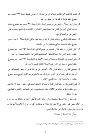 ‫1. ﻛﺘﺎب اﻟﻼﻣﺎت ﻷﰊ اﻟﻘﺎﺳﻢ ﻋﺒﺪ اﻟﺮﲪﻦ ﺑﻦ إﺳﺤﺎق اﻟﺰﺟﺎﺟﻲ اﳌﺘـﻮﰱ ﺳـﻨﺔ ٧٣٣ ﻫــ ، وﻫـﻮ‬
                                         ‫ﻣﻄﺒﻮع ﺣﻘﻘﻪ د/ﻣﺎزن اﳌﺒﺎرك– دار ﺻﺎدر ﺑﲑوت.‬
‫2. ﻣﻌﺎﲏ اﳊﺮوف ﻷﰊ اﳊﺴﻦ ﻋﲆ ﺑﻦ ﻋﻴﺴﻰ اﻟﺮﻣﺎﲏ اﳌﺘﻮﰱ ﺳﻨﺔ ٤٨٣ ﻫـ ، وﻫـﻮ ﻣﻄﺒـﻮع ﺣﻘﻘـﻪ‬
‫د/ﻋﺒﺪ اﻟﻔﺘﺎح إﺳﲈﻋﻴﻞ ﺷﻠﺒﻲ– دار ﳖﻀﺔ ﻣـﴫ– اﻟﻘـﺎﻫﺮة. اﻷزﻫﺮﻳـﺔ ﰲ ﻋﻠـﻢ اﳊـﺮوف ﻷﰊ‬
                                                                  ‫اﳊﺴﻦ ﻋﲆ ﺑﻦ ﳏﻤﺪ اﳍﺮوي.‬
‫3. رﺻﻒ اﳌﺒﺎﲏ ﰲ ﴍح ﺣﺮوف اﳌﻌﺎﲏ ﻷﲪﺪ ﺑﻦ ﻋﺒﺪ اﻟﻨﻮر اﳌﺎﻟﻘﻲ اﳌﺘﻮﰱ ﺳﻨﺔ٢٠٧ ﻫــ ، وﻫـﻮ‬
                                 ‫ﻣﻄﺒﻮع ﺣﻘﻘﻪ د/ﺳﻌﻴﺪ ﺻﺎﻟﺢ ﻣﺼﻄﻔﻰ– دار ﺑﻦ ﺧﻠﺪون.‬
‫4. اﳉﻨﻰ اﻟﺪاﲏ ﰲ ﺣﺮوف اﳌﻌﺎﲏ ﻟﻠﺤﺴﻦ ﺑﻦ ﻗﺎﺳﻢ اﳌﺮادي اﳌﺘﻮﰱ ﺳﻨﺔ ٩٤٧ ﻫـ ، وﻫـﻮ ﻣﻄﺒـﻮع‬
    ‫ﺣﻘﻘﻪ د /ﻓﺨﺮ اﻟﺪﻳﻦ ﻗﺒﺎوة ، واﻷﺳﺘﺎذ / ﳏﻤﺪ ﻧﺪﻳﻢ ﻓﺎﺿﻞ– دار اﻟﻜﺘﺐ اﻟﻌﻠﻤﻴﺔ– ﺑﲑوت.‬
‫5. ﻣﻐﻨﻲ اﻟﻠﺒﻴﺐ ﻋﻦ ﻛﺘﺐ اﻷﻋﺎرﻳﺐ ﻻﺑﻦ ﻫﺸﺎم اﻷﻧﺼﺎري اﳌﺘﻮﰱ ﺳﻨﺔ ١٦٧ ﻫـ ، وﻫـﻮ ﻣﻄﺒـﻮع‬
                    ‫ﺣﻘﻘﻪ اﻟﺸﻴﺦ / ﳏﻤﺪ ﳏﻲ اﻟﺪﻳﻦ ﻋﺒﺪ اﳊﻤﻴﺪ– اﳌﻜﺘﺒﺔ اﻟﻌﴫﻳﺔ– ﺑﲑوت.‬
‫6. ﻣﺼﺎﺑﻴﺢ اﳌﻐﺎﲏ ﰲ ﺣﺮوف اﳌﻌﺎﲏ ﻟﻺﻣﺎم ﳏﻤﺪ ﺑﻦ ﻋﲇ ﺑﻦ ﻋﺒﺪ اﷲ ﺑﻦ إﺑﺮاﻫﻴﻢ اﳋﻄﻴﺐ اﳌﻮزﻋﻲ‬
‫أﺑﻮ ﻋﺒﺪ اﷲ اﳌﻌﺮوف ﺑﺎﺑﻦ ﻧﻮر اﻟﺪﻳﻦ اﳌﺘﻮﰱ ﰲ ﺣﺪود اﻟﻌﴩﻳﻦ ﻣﻦ اﻟﻘﺮن اﻟﺘﺎﺳﻊ، وﻫﻮ ﻣﻄﺒﻮع‬
                                         ‫ﺣﻘﻘﻪ د /ﲨﺎل ﻃﻠﺒﺔ– دار زاﻫﺪ اﻟﻘﺪﳼ– اﻟﻘﺎﻫﺮة.‬
‫7. ﻛﻔﺎﻳﺔ اﳌﻌﺎﲏ، ﰲ ﺣﺮوف اﳌﻌﺎﲏ ﻟﻠﻌﻼﻣﺔ ﻋﺒﺪ اﷲ اﻟﻜﺮدي اﻟﺒﻴﺘـﻮﳾ، اﳌﺘـﻮﰱ ﺳـﻨﺔ 1121ﻫــ،‬
‫وﻫﻲ ﻣﻨﻈﻮﻣﺔ، ﺗﺮﺑﻮ أﺑﻴﺎﲥﺎ ﻋﻦ ﺛﻼﺛﲈﺋﺔ ﺑﻴﺖ، ﻃﺒﻌـﺖ ﺑـﺪار اﻗـﺮأ ﻟﻠﻄﺒﺎﻋـﺔ واﻟﻨـﴩ واﻟﺘﻮزﻳـﻊ،‬
                                                                                   ‫ﺳﻮرﻳﺎ، دﻣﺸﻖ.‬
‫وﻗﺪ رﻣﺖ ﰲ ﻫﺬا اﻟﺒﺤﺚ اﺳﺘﻘﺼﺎء ﻣﻌﺎﲏ ﺣﺮف "اﻟﺒﺎء اﻷﺻﲇ"1 ﻋﻨﺪ اﺑﻦ ﻣﺎﻟـﻚ ـ رﲪـﻪ اﷲ ـ‬
                     ‫ً‬
‫ﻣﻦ ﺧﻼل ﺑﻌﺾ ﻛﺘﺒﻪ. وﻗﺪ وﻗﻊ اﻻﺧﺘﻴﺎر ﻋﲆ ﻫﺬا اﳊﺮف ﻟﻜﻮﻧﻪ أﻛﺜﺮ دوراﻧﺎ ﰲ اﻟﻜﻼم، وﻷﳖـﺎ ﺗـﱰدد‬
                                                    ‫ﺑﲔ أرﺑﻌﺔ ﻋﴩ ﻣﻌﻨﻰ، ﻛﲈ ذﻛﺮ اﺑﻦ ﻫﺸﺎم ﰲ اﳌﻐﻨﻲ.‬
                                                                ‫وﺳﻴﺄﰐ ﻫﺬا اﻟﺒﺤﺚ ﰲ ﻓﺼﻠﲔ:‬


                                ‫1 - وﻗﺪ اﻗﺘﴫت ﻋﲆ اﻟﺒﺎء اﻷﺻﻠﻴﺔ، واﺳﺘﻐﻨﻴﺖ ﻋﻦ اﻟﺰاﺋﺪة؛ إذ ﻻ ﻣﻌﻨﻰ ﳍﺎ إﻻ ﻣﻌﻨﻰ اﻟﺘﻮﻛﻴﺪ.‬



                                                ‫3‬
 