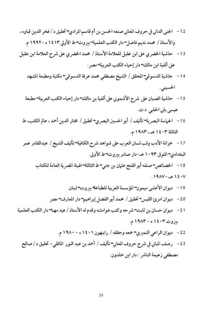 ‫21- اﳉﻨﻰ اﻟﺪاﲏ ﰲ ﺣﺮوف اﳌﻌﺎﲏ ﺻﻨﻌﻪ اﳊﺴﻦ ﺑﻦ أم ﻗﺎﺳﻢ اﳌﺮادي– ﲢﻘﻴﻖ د /ﻓﺨﺮ اﻟﺪﻳﻦ ﻗﺒﺎوه ،‬
   ‫واﻷﺳﺘﺎذ / ﳏﻤﺪ ﻧﺪﻳﻢ ﻓﺎﺿﻞ– دار اﻟﻜﺘﺐ اﻟﻌﻠﻤﻴﺔ– ﺑﲑوت– ط اﻷوﱄ ٣١٤١ ه -٢٩٩١ م.‬
 ‫31- ﺣﺎﺷﻴﺔ اﳋﴬي ﻋﲆ اﺑﻦ ﻋﻘﻴﻞ ﻟﻠﻌﻼﻣﺔ اﻷﺳﺘﺎذ / ﳏﻤﺪ اﳋﴬي ﻋﲆ ﴍح اﻟﻌﻼﻣﺔ اﺑﻦ ﻋﻘﻴﻞ‬
                                  ‫ﻋﲆ أﻟﻔﻴﺔ اﺑﻦ ﻣﺎﻟﻚ– دار إﺣﻴﺎء اﻟﻜﺘﺐ اﻟﻌﺮﺑﻴﺔ– ﻣﴫ.‬

    ‫41- ﺣﺎﺷﻴﺔ اﻟﺪﺳﻮﻗﻲ– اﳌﺤﻘﻖ / اﻟﺸﻴﺦ ﻣﺼﻄﻔﻲ ﳏﻤﺪ ﻋﺮﻓﺔ اﻟﺪﺳﻮﻗﻲ– ﻣﻜﺘﺒﺔ وﻣﻄﺒﻌﺔ اﳌﺸﻬﺪ‬
                                                                        ‫اﳊﺴﻴﻨﻲ.‬
   ‫51- ﺣﺎﺷﻴﺔ اﻟﺼﺒﺎن ﻋﲆ ﴍح اﻷﺷﻤﻮﲏ ﻋﲆ أﻟﻔﻴﺔ ﺑﻦ ﻣﺎﻟﻚ– دار إﺣﻴﺎء اﻟﻜﺘﺐ اﻟﻌﺮﺑﻴﺔ– ﻣﻄﺒﻌﺔ‬
                                                            ‫ﻋﻴﺴﻰ ﺑﺎﰊ اﳊﻠﺒﻲ د ت.‬
  ‫61- اﳊﲈﺳﺔ اﻟﺒﴫﻳﺔ– ﺗﺄﻟﻴﻒ / أﺑﻮ اﳊﺴﲔ اﻟﺒﴫي– ﲢﻘﻴﻖ / ﳐﺘﺎر اﻟﺪﻳﻦ أﲪﺪ ، ﻋﺎﱂ اﻟﻜﺘﺐ، ط‬
                                                         ‫اﻟﺜﺎﻟﺜﺔ ٣٠٤١ ﻫـ ، ٣٨٩١ م.‬

  ‫71- ﺧﺰاﻧﺔ اﻷدب وﻟﺐ ﻟﺴﺎن اﻟﻌﺮب ﻋﲆ ﺷﻮاﻫﺪ ﴍح اﻟﻜﺎﻓﻴﺔ– ﺗﺄﻟﻴﻒ اﻟﺸﻴﺦ / ﻋﺒﺪاﻟﻘﺎدر ﻋﻤﺮ‬
                                   ‫اﻟﺒﻐﺪادي– اﳌﺘﻮﰱ ٣٩٠١ ﻫـ-دار ﺻﺎدر ﺑﲑوت– ط اﻷوﱃ.‬
        ‫81- اﳋﺼﺎﺋﺺ– ﺻﻨﻔﻪ أﺑﻮ اﻟﻔﺘﺢ ﻋﺜﲈن ﺑﻦ ﺟﻨﻲ– ط اﻟﺜﺎﻟﺜﺔ– اﳍﻴﺌﺔ اﳌﴫﻳﺔ اﻟﻌﺎﻣﺔ ﻟﻠﻜﺘﺎب‬
                                                                    ‫٧٠٤١ ﻫـ -٧٨٩١.‬
                        ‫91- دﻳﻮان اﻷﻋﺸﻰ ﻣﻴﻤﻮن– اﳌﺆﺳﺴﺔ اﻟﻌﺮﺑﻴﺔ ﻟﻠﻄﺒﺎﻋﺔ– ﺑﲑوت– ﻟﺒﻨﺎن.‬
               ‫02- دﻳﻮان اﻣﺮئ اﻟﻘﻴﺲ– ﲢﻘﻴﻖ / ﳏﻤﺪ أﺑﻮ اﻟﻔﻀﻞ إﺑﺮاﻫﻴﻢ– دار اﳌﻌﺎرف– ﻣﴫ‬
‫12- دﻳﻮان ﺣﺴﺎن ﺑﻦ ﺛﺎﺑﺖ– ﴍﺣﻪ وﻛﺘﺐ ﻫﻮاﻣﺸﻪ وﻗﺪم ﻟﻪ اﻷﺳﺘﺎذ /ﻋﻴﺪ ﻣﻬﻨﺎ– دار اﻟﻜﺘﺐ اﻟﻌﻠﻤﻴﺔ‬
                                                        ‫ﺑﲑوت ٣٠٤١ ه - ٣٨٩١ م.‬
                   ‫22- دﻳﻮان اﻟﺮاﻋﻲ اﻟﻨﻤﲑي– ﲨﻌﻪ وﺣﻘﻘﻪ / راﻳﻨﻬﻮن ١٠٤١ ه - ٠٨٩١ م.‬
  ‫32- رﺻﻒ اﳌﺒﺎﲏ ﰲ ﴍح ﺣﺮوف اﳌﻌﺎﲏ– ﺗﺄﻟﻴﻒ / أﲪﺪ ﺑﻦ ﻋﺒﺪ اﻟﻨﻮر اﳌﺎﻟﻘﻲ- ﲢﻘﻴﻖ د /ﺻﺎﻟﺢ‬
                                              ‫ﻣﺼﻄﻔﻲ زﻋﻴﻤﺔ اﻟﻨﺎﴍ : دار اﺑﻦ ﺧﻠﺪون.‬




                                        ‫53‬
 