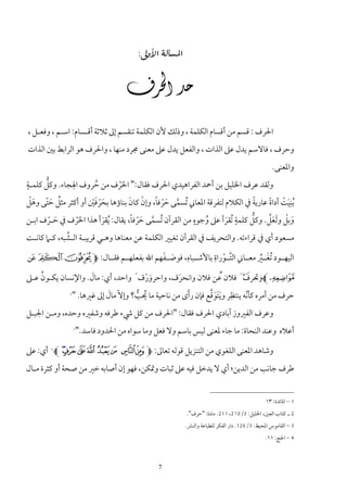 ‫‪:‬‬


                                ‫‪‬‬

‫اﳊﺮف : ﻗﺴﻢ ﻣﻦ أﻗﺴﺎم اﻟﻜﻠﻤﺔ ، وذﻟﻚ ﻷن اﻟﻜﻠﻤﺔ ﺗﻨﻘﺴﻢ إﱃ ﺛﻼﺛﺔ أﻗـﺴﺎم: اﺳـﻢ ، وﻓﻌـﻞ ،‬
‫وﺣﺮف ، ﻓﺎﻻﺳﻢ ﻳﺪل ﻋﲆ اﻟﺬات ، واﻟﻔﻌﻞ ﻳﺪل ﻋﲆ ﻣﻌﻨﻰ ﳎﺮد ﻣﻨﻬﺎ ، واﳊﺮف ﻫﻮ اﻟﺮاﺑﻂ ﺑﲔ اﻟﺬات‬
                                                                                             ‫واﳌﻌﻨﻰ.‬
‫ٍ‬      ‫ﱡ‬      ‫ِ‬
‫وﻟﻘﺪ ﻋﺮف اﳋﻠﻴﻞ ﺑﻦ أﲪﺪ اﻟﻔﺮاﻫﻴﺪي اﳊﺮف ﻓﻘﺎل:" اﳊﺮف ﻣﻦ ﺣﺮوف اﳍﺠﺎء. وﻛﻞ ﻛﻠﻤـﺔ‬
                    ‫ُ‬     ‫َْ‬
 ‫ُ َّ َْ‬             ‫َ ْ َْ‬       ‫ﱠ َْ ً ْ َ‬                                 ‫ً‬  ‫َِ ْ ً‬
‫ُﺑﻨﻴﺖ أداة ﻋﺎرﻳﺔ ﰲ اﻟﻜﻼم ﻟﺘﻔﺮﻗﺔ اﳌﻌﺎﲏ ُﺗﺴﻤﻰ ﺣﺮﻓﺎ، وإن ﻛﺎن ﺑﻨﺎؤﻫﺎ ﺑﺤﺮﻓﲔ أو أﻛﺜﺮ ﻣﺜﻞ ﺣﺘﻰ وﻫﻞ‬
                                   ‫ﱠ َْ ً‬              ‫ٍ‬             ‫ٍ‬     ‫ﱡ‬    ‫َ ْ ََﱠ‬
‫وﺑﻞ وﻟﻌﻞ. وﻛﻞ ﻛﻠﻤﺔ ُﺗﻘﺮأ ﻋﲆ وﺟﻮه ﻣﻦ اﻟﻘﺮآن ُﺗﺴﻤﻰ ﺣﺮﻓﺎ، ﻳﻘﺎل: ُﻳﻘﺮأ ﻫﺬا اﳊﺮف ﰲ ﺣـﺮف اﺑـﻦ‬
      ‫َ ْ‬      ‫َْ‬           ‫َ‬                              ‫ُ‬      ‫َ‬
             ‫ﱠ‬
‫ﻣﺴﻌﻮد أي ﰲ ﻗﺮاءﺗﻪ. واﻟﺘﺤﺮﻳﻒ ﰲ اﻟﻘﺮآن ﺗﻐﻴﲑ اﻟﻜﻠﻤﺔ ﻋﻦ ﻣﻌﻨﺎﻫﺎ وﻫـﻲ ﻗﺮﻳﺒـﺔ اﻟـﺸﺒﻪ، ﻛـﲈ ﻛﺎﻧـﺖ‬

                              ‫َ َ‬     ‫ِ‬         ‫ِ‬
                                                                  ‫َ ﱢ‬
‫اﻟﻴﻬــﻮد ُﺗﻐــﲑ ﻣﻌــﺎﲏ اﻟﺘــﻮراة ﺑﺎﻷﺷــﺒﺎه، ﻓﻮﺻــﻔﻬﻢ اﷲ ﺑﻔﻌﻠﻬــﻢ ﻓﻘــﺎل: ‪ ~ } M‬‬
                                                   ‫ﱠ ْ‬

‫¡‪L‬وﲢﺮف َ ﻓﻼن ٌﻋﻦ ﻓﻼن واﻧﺤﺮف، واﺣﺮورف َ واﺣﺪ، أي: ﻣﺎل. واﻹﻧﺴﺎن ﻳﻜـﻮن ﻋـﲆ‬
    ‫ُ‬                ‫َ‬                ‫َ َْ‬       ‫ََ‬                     ‫1. َ َ ﱠ‬
             ‫2‬
                           ‫َ‬        ‫ُ ﱡ‬             ‫َ‬       ‫ِ َََ ﱠ‬
               ‫ﺣﺮف ﻣﻦ أﻣﺮه ﻛﺄﻧﻪ ﻳﻨﺘﻈﺮ وﻳﺘﻮﻗﻊ ﻓﺈن رأى ﻣﻦ ﻧﺎﺣﻴﺔ ﻣﺎ ﳛﺐ؟ وإﻻّ ﻣﺎل إﱃ ﻏﲑﻫﺎ. "‬
                                                                           ‫ّ‬
‫وﻋﺮف اﻟﻔﲑوز آﺑﺎدي اﳊﺮف ﻓﻘﺎل: "اﳊﺮف ﻣﻦ ﻛﻞ ﳾء ﻃﺮﻓﻪ وﺷﻔﲑه وﺣﺪه، وﻣـﻦ اﳉﺒـﻞ‬
               ‫3‬
                   ‫أﻋﻼه وﻋﻨﺪ اﻟﻨﺤﺎة: ﻣﺎ ﺟﺎء ﳌﻌﻨﻰ ﻟﻴﺲ ﺑﺎﺳﻢ وﻻ ﻓﻌﻞ وﻣﺎ ﺳﻮاه ﻣﻦ اﳊﺪود ﻓﺎﺳﺪ."‬

‫وﺷﺎﻫﺪ اﳌﻌﻨﻰ اﻟﻠﻐﻮي ﻣﻦ اﻟﺘﻨﺰﻳﻞ ﻗﻮﻟﻪ ﺗﻌﺎﱃ: ‪ 4L ml k j i h g f M‬أي: ﻋﲆ‬
‫ﻃﺮف ﺟﺎﻧﺐ ﻣﻦ اﻟﺪﻳﻦ؛ أي ﻻ ﻳﺪﺧﻞ ﻓﻴﻪ ﻋﲆ ﺛﺒﺎت وﲤﻜﻦ، ﻓﻬﻮ إن أﺻﺎﺑﻪ ﺧﲑ ﻣﻦ ﺻﺤﺔ أو ﻛﺜﺮة ﻣـﺎل‬


                                                                                          ‫1 - اﳌﺎﺋﺪة: ٣١‬
                                                      ‫2 ـ ﻛﺘﺎب اﻟﻌﲔ، اﳋﻠﻴﻞ: 3/012، 112. ﻣﺎدة: "ﺣﺮف".‬
                                                      ‫3 - اﻟﻘﺎﻣﻮس اﳌﺤﻴﻂ: 3/621. دار اﻟﻔﻜﺮ ﻟﻠﻄﺒﺎﻋﺔ واﻟﻨﴩ.‬
                                                                                          ‫4 - اﳊﺞ: ١١.‬



                                             ‫7‬
 