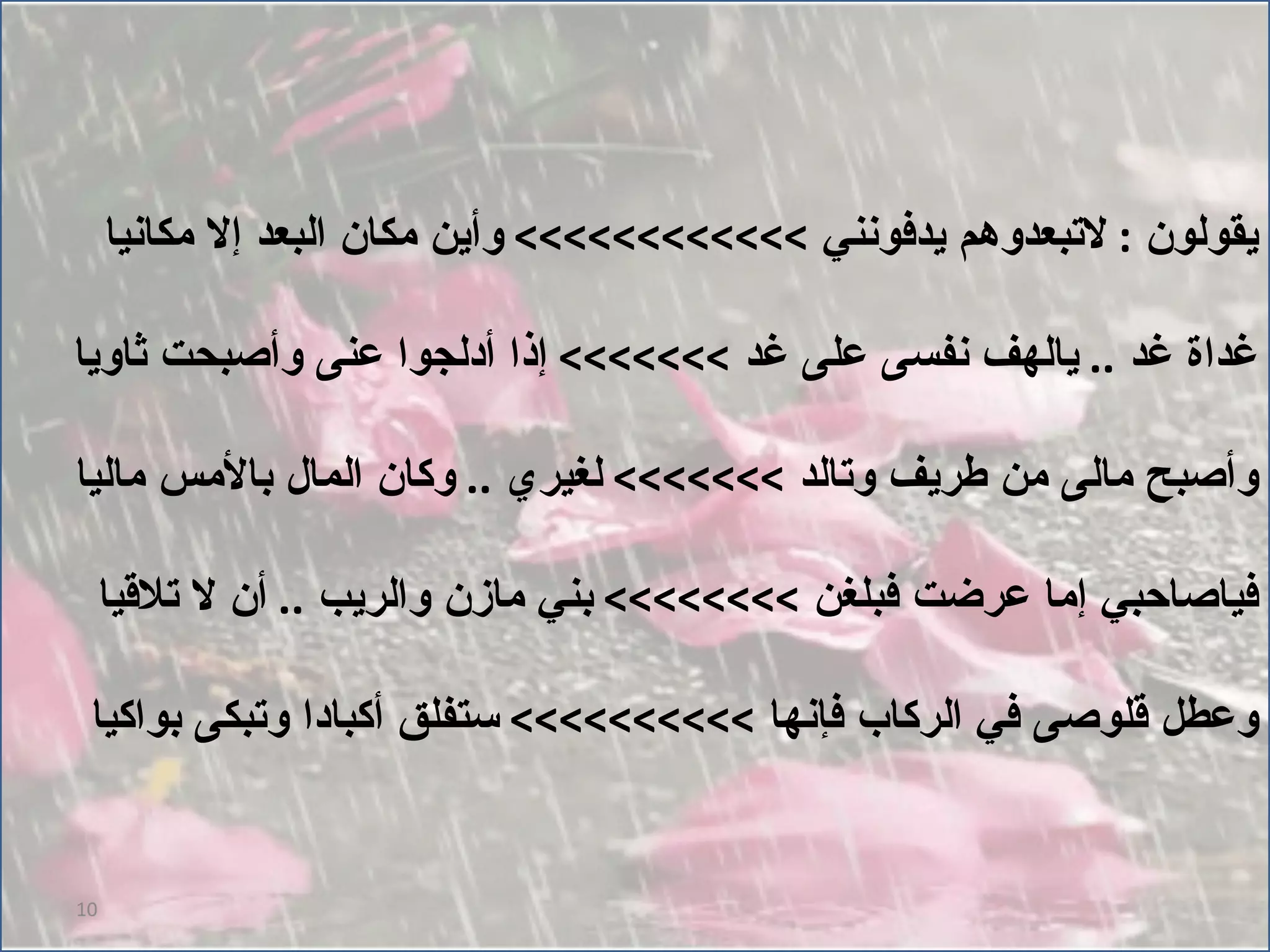 يقولون  :  لاتبعدوهم يدفونني  >>>>>>>>>>>>  وأين مكان البعد إلا مكانيا غداة غد  ..  يالهف نفسى على غد  >>>>>>>  إذا أدلجوا عنى وأصبحت ثاويا وأصبح مالى من طريف وتالد  >>>>>>>  لغيري  ..  وكان المال بالأمس ماليا فياصاحبي إما عرضت فبلغن  >>>>>>>>  بني مازن والريب  ..  أن لا تلاقيا وعطل قلوصى في الركاب فإنها  >>>>>>>>>>  ستفلق أكبادا وتبكى بواكيا 