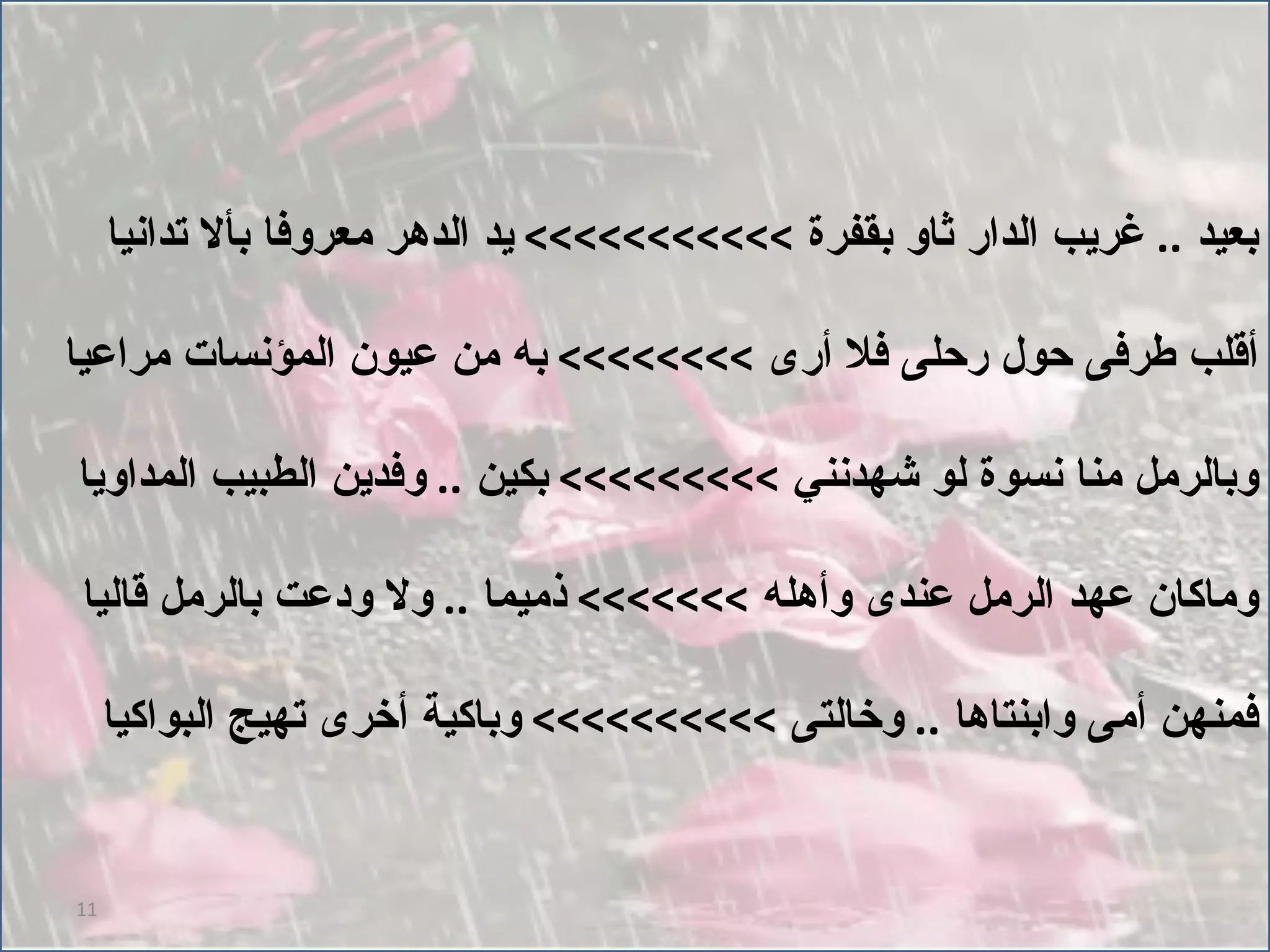 بعيد  ..  غريب الدار ثاو بقفرة  >>>>>>>>>>>  يد الدهر معروفا بألا تدانيا أقلب طرفى حول رحلى فلا أرى  >>>>>>>>  به من عيون المؤنسات مراعيا وبالرمل منا نسوة لو شهدنني  >>>>>>>>>  بكين  ..  وفدين الطبيب المداويا وماكان عهد الرمل عندى وأهله  >>>>>>>  ذميما  ..  ولا ودعت بالرمل قاليا فمنهن أمى وابنتاها  ..  وخالتى  >>>>>>>>>>  وباكية أخرى تهيج البواكيا 