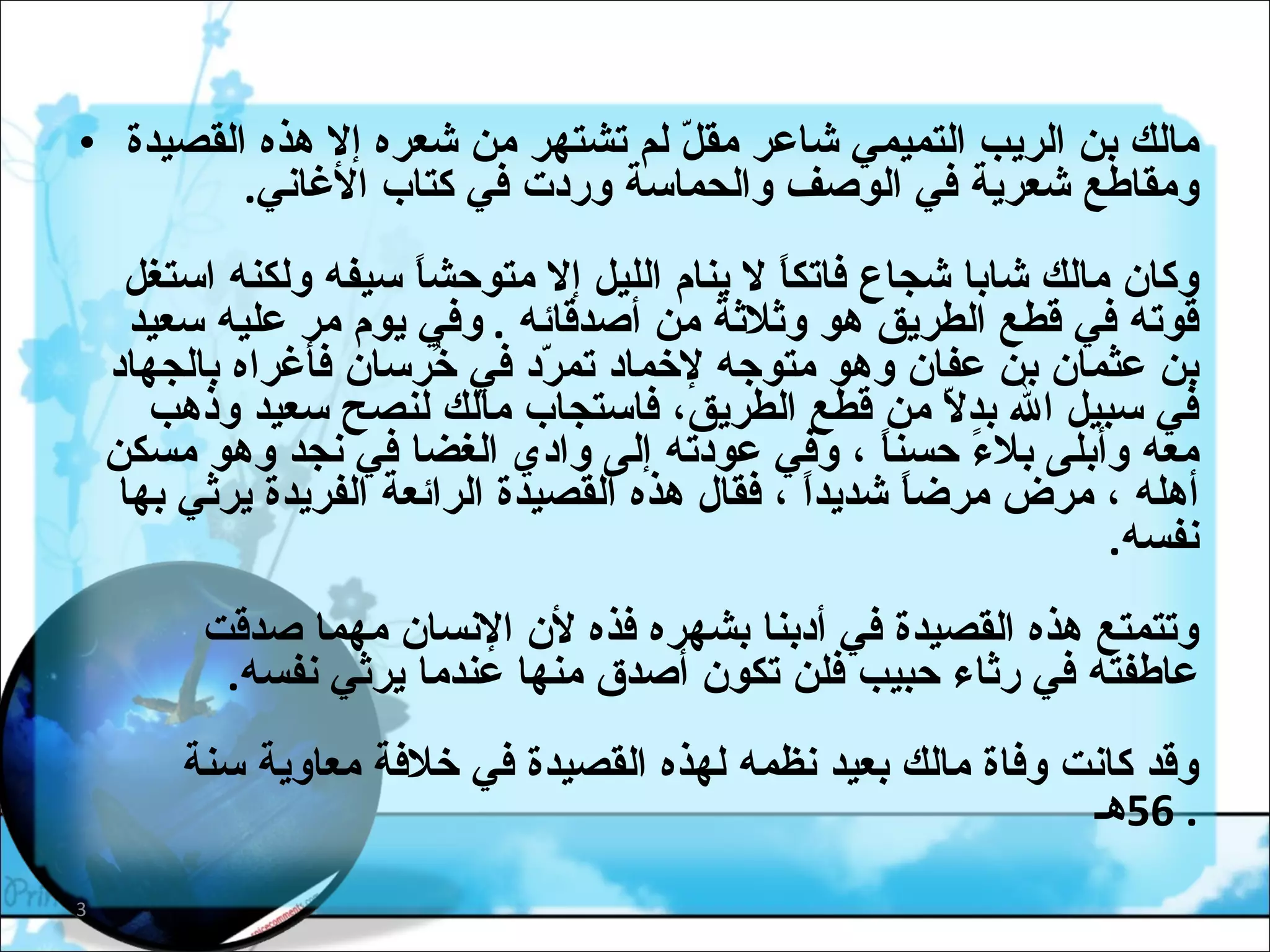 مالك بن الريب التميمي شاعر مقلّ لم تشتهر من شعره إلا هذه القصيدة ومقاطع شعرية في الوصف والحماسة وردت في كتاب الأغاني .  وكان مالك شابا شجاع فاتكاً لا ينام الليل إلا متوحشاً سيفه ولكنه استغل قوته في قطع الطريق هو وثلاثة من أصدقائه  .  وفي يوم مر عليه سعيد بن عثمان بن عفان وهو متوجه لإخماد تمرّد في خُرسان فأغراه بالجهاد في سبيل الله بدلاّ من قطع الطريق، فاستجاب مالك لنصح سعيد وذهب معه وأبلى بلاءً حسناً ، وفي عودته إلى وادي الغضا في نجد وهو مسكن أهله ، مرض مرضاً شديداً ، فقال هذه القصيدة الرائعة الفريدة يرثي بها نفسه .  وتتمتع هذه القصيدة في أدبنا بشهره فذه لأن الإنسان مهما صدقت عاطفته في رثاء حبيب فلن تكون أصدق منها عندما يرثي نفسه .  وقد كانت وفاة مالك بعيد نظمه لهذه القصيدة في خلافة معاوية سنة   56 هـ .  