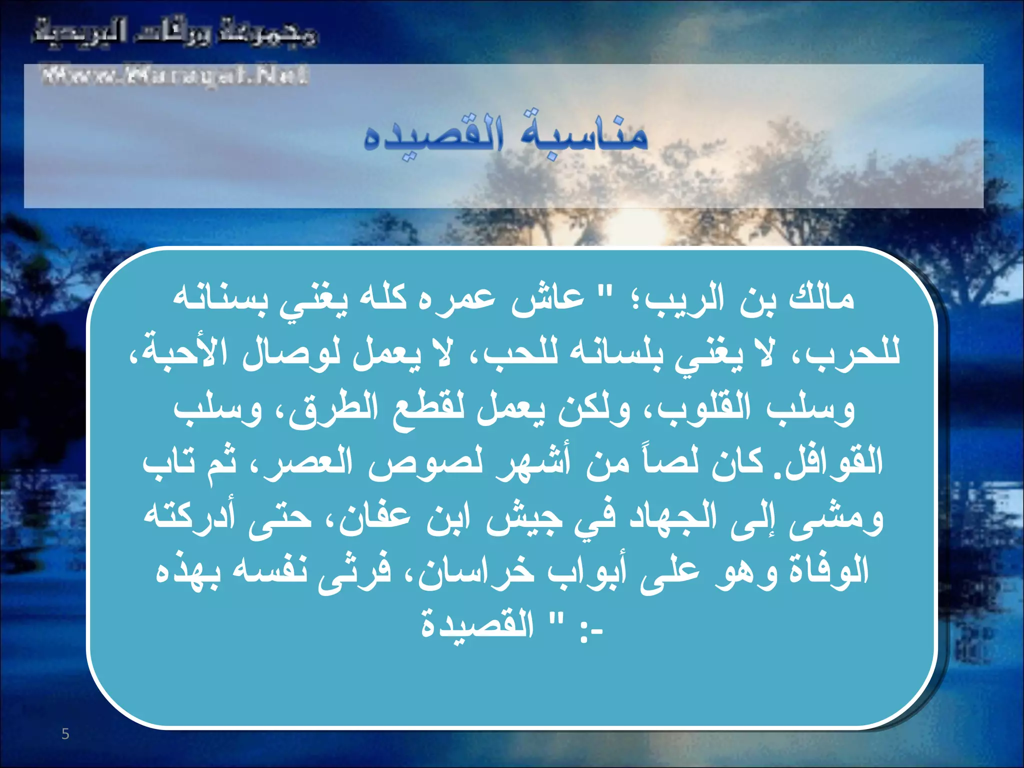 مالك بن الريب؛  "  عاش عمره كله يغني بسنانه للحرب، لا يغني بلسانه للحب، لا يعمل لوصال الأحبة، وسلب القلوب، ولكن يعمل لقطع الطرق، وسلب القوافل .  كان لصاً من أشهر لصوص العصر، ثم تاب ومشى إلى الجهاد في جيش ابن عفان، حتى أدركته الوفاة وهو على أبواب خراسان، فرثى نفسه بهذه القصيدة   " :- 