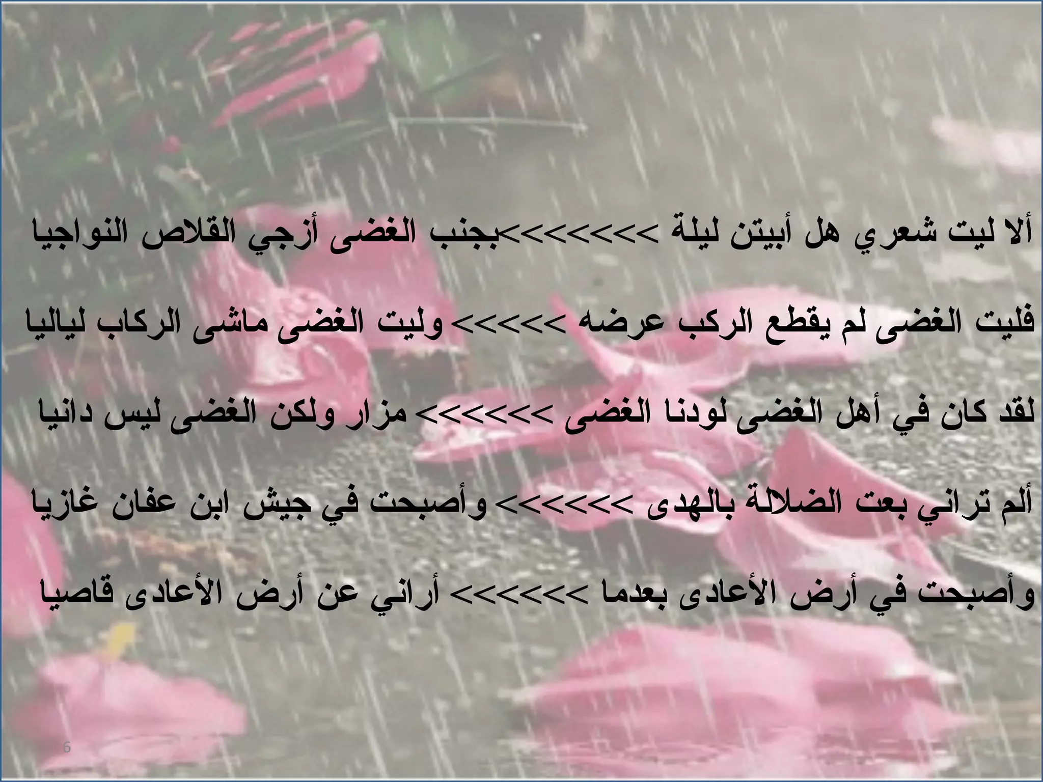 ألا ليت شعري هل أبيتن ليلة  >>>>>>> بجنب الغضى أزجي القلاص النواجيا فليت الغضى لم يقطع الركب عرضه  >>>>>  وليت الغضى ماشى الركاب لياليا لقد كان في أهل الغضى لودنا الغضى  >>>>>>  مزار ولكن الغضى ليس دانيا ألم تراني بعت الضلالة بالهدى  >>>>>>  وأصبحت في جيش ابن عفان غازيا وأصبحت في أرض الأعادى بعدما  >>>>>>  أراني عن أرض الأعادى قاصيا 