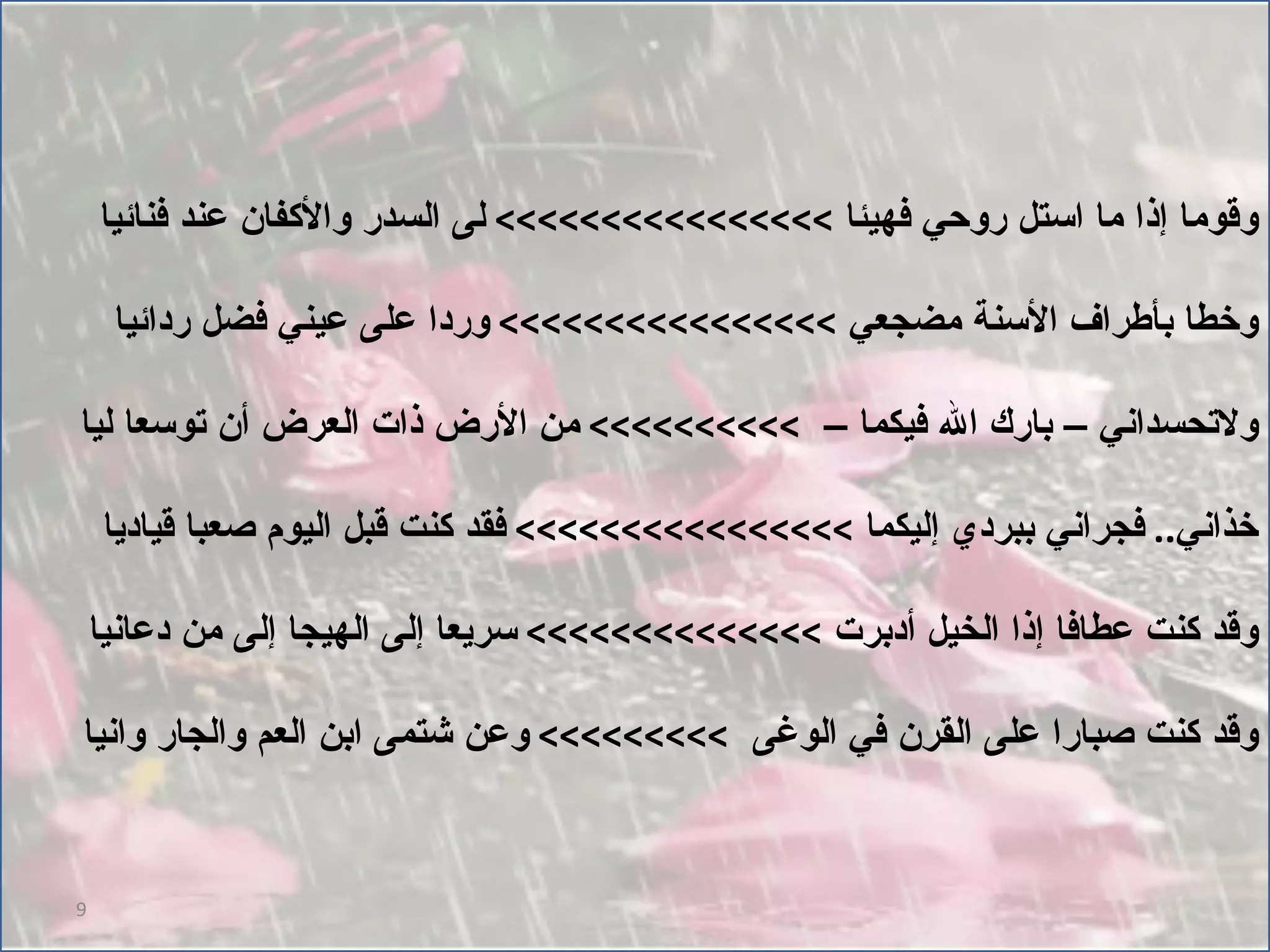 وقوما إذا ما استل روحي فهيئا  >>>>>>>>>>>>>>>>  لى السدر والأكفان عند فنائيا وخطا بأطراف الأسنة مضجعي  >>>>>>>>>>>>>>>>  وردا على عيني فضل ردائيا ولاتحسداني – بارك الله فيكما –  >>>>>>>>>>  من الأرض ذات العرض أن توسعا ليا خذاني ..  فجراني ببردي إليكما  >>>>>>>>>>>>>>>>  فقد كنت قبل اليوم صعبا قياديا وقد كنت عطافا إذا الخيل أدبرت  >>>>>>>>>>>>>>  سريعا إلى الهيجا إلى من دعانيا وقد كنت صبارا على القرن في الوغى  >>>>>>>>>  وعن شتمى ابن العم والجار وانيا 