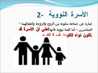 2-  الأسرة النووية  عبارة عن جماعة مكونة من الزوج والزوجة وأطفالهما المباشرين – أما كلمة نووية فأنها  تعني أن الأسرة قد تكون نواه لتكوين أسرة أخرى . 