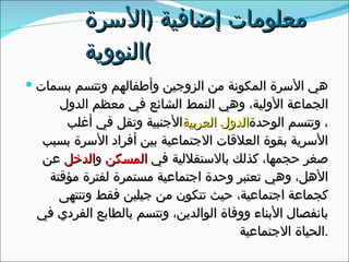 معلومات إضافية  ( الأسرة النووية ) هي الأسرة المكونة من الزوجين وأطفالهم وتتسم بسمات الجماعة الأولية، وهي النمط الشائع في معظم الدول الأجنبية وتقل في أغلب  الدول العربية ، وتتسم الوحدة الأسرية بقوة العلاقات الاجتماعية بين أفراد الأسرة بسبب صغر حجمها، كذلك بالاستقلالية في  المسكن  و الدخل  عن الأهل، وهي تعتبر وحدة اجتماعية مستمرة لفترة مؤقتة كجماعة اجتماعية، حيث تتكون من جيلين فقط وتنتهى بانفصال الأبناء ووفاة الوالدين، وتتسم بالطابع الفردي في الحياة الاجتماعية . 