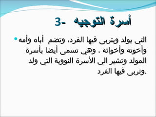 3 -  أسرة التوجيه  التي يولد ويتربى فيها الفرد، وتضم  أباه وأمه وأخوته وأخواته ، وهي تسمى أيضا بأسرة المولد وتشير الي الأسرة النووية التي ولد وتربى فيها الفرد  . 