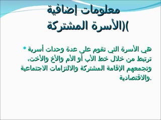 معلومات إضافية  ( الأسرة المشتركة ) هي الأسرة التي تقوم على عدة وحدات أسرية ترتبط من خلال خط الأب أو الأم والأخ والأخت، وتجمعهم الإقامة المشتركة والالتزامات الاجتماعية والاقتصادية . 