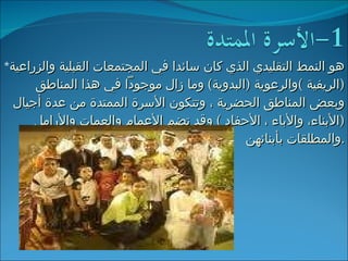 * هو النمط التقليدي الذي كان سائدا في المجتمعات القبلية والزراعية  ( الريفية  ) والرعوية  ( البدوية )  وما زال موجوداً في هذا المناطق وبعض المناطق الحضرية ، وتتكون الأسرة الممتدة من عدة أجيال  ( الأبناء، والأباء ، الأحفاد  )  وقد تضم الأعمام والعمات والأرامل والمطلقات بأبنائهن . 