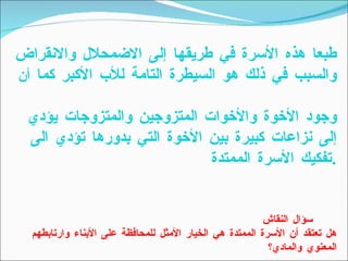 طبعا هذه الأسرة في طريقها إلى الاضمحلال والانقراض والسبب في ذلك هو السيطرة التامة للأب الأكبر كما  أن   وجود الأخوة والأخوات المتزوجين والمتزوجات يؤدي إلى نزاعات كبيرة بين الأخوة التي بدورها تؤدي الى تفكيك الأسرة الممتدة  . سؤال النقاش   هل تعتقد أن الأسرة الممتدة هي الخيار الأمثل للمحافظة على الأبناء وارتابطهم المعنوي والمادي؟ 