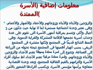 معلومات إضافية  ( الأسرة الممتدة ) والزوجين والأبناء والأبناء وزوجاتهم والأحفاد والأصهار والأعمام، وهي تعتبر وحدة اجتماعية مستمرة لما لا نهاية حيث تتكون من  3  أجيال وأكثر، وتتسم بمراقبة أنمهي الأسرة التي تقوم على عدة وحدات أسرية تجمعها الإقامة المشتركة والقرابة الدموية، وهي النمط الشائع قديماً في المجتمع ولكنها منتشرة في المجتمع الريفي، بسبب انهيار أهميتها في المجتمع نتيجة تحوله من الزراعة إلى الصناعة، وتتنوع إلى  أسرة ممتدة بسيطة  تضم الأجداد والزوجين والأبناء وزوجاتهم، و أسرة ممتدة مركبة  تضم الأجداد اط سلوك أفراد الأسرة والتزامهم بالقيم الثقافية للمجتمع، وتعد وحدة اقتصادية متعاونة يرأسها مؤسس الأسرة، ويكتسب أفرادها الشعور بالأمن بسبب زيادة العلاقات الاجتماعية بين أفراد الأسرة . 