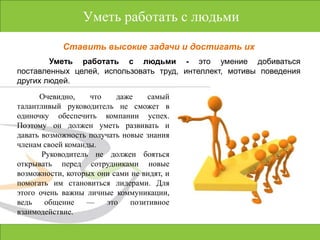 Уметь работать с людьмиСтавить высокие задачи и достигать ихУметь работать с людьми - это умение добиваться поставленных целей, использовать труд, интеллект, мотивы поведения других людей.Очевидно, что даже самый талантливый руководитель не сможет в одиночку обеспечить компании успех. Поэтому он должен уметь развивать и давать возможность получать новые знания членам своей команды. Руководитель не должен бояться открывать передсотрудниками новые возможности, которых они сами не видят, и помогать им становиться лидерами. Для этого очень важны личные коммуникации, ведь общение — это позитивное взаимодействие.