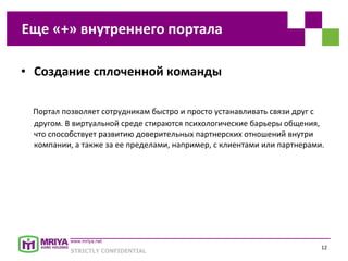 Создание сплоченной команды Портал позволяет сотрудникам быстро и просто устанавливать связи друг с другом. В виртуальной среде стираются психологические барьеры общения, что способствует развитию доверительных партнерских отношений внутри компании, а также за ее пределами, например, с клиентами или партнерами. Еще «+» внутреннего портала 