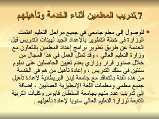 7. تدريب المعلمين أثناء الخدمة وتأهيلهم للوصول إلى معلم جامعي في جميع مراحل التعليم اهتمت الوزارة في خطة التطوير بالإعداد الجيد لهيئات التدريس قبل الخدمة عن طريق تطوير برامج إعداد المعلمين بالتعاون مع وزارة التعليم العالي ، وقد تمثل العمل في هذا المجال من خلال صدور قرار وزاري بعدم تعيين الحاصلين على دبلوم سنتين في سلك التدريس ، وإعادة تأهيل من هم في الخدمة من هذه الفئة بالتعاقد مع جامعة ليدز البريطانية لإعادة تأهيل جميع معلمي ومعلمات اللغة الإنجليزية العمانيين ، إضافة إلى تدريب عدد منهم بجامعة السلطان قابوس وكليات التربية التابعة لوزارة التعليم العالي سنويا لإعادة تأهيلهم . 