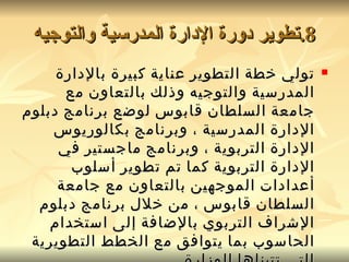 8. تطوير دورة الإدارة المدرسية والتوجيه تولي خطة التطوير عناية كبيرة بالإدارة المدرسية والتوجيه وذلك بالتعاون مع جامعة السلطان قابوس لوضع برنامج دبلوم الإدارة المدرسية ، وبرنامج بكالوريوس الإدارة التربوية ، وبرنامج ماجستير في الإدارة التربوية كما تم تطوير أسلوب أعدادات الموجهين بالتعاون مع جامعة السلطان قابوس ، من خلال برنامج دبلوم الإشراف التربوي بالإضافة إلى استخدام الحاسوب بما يتوافق مع الخطط التطويرية التي تتبناها الوزارة  . 