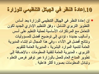 10. إعادة النظر في الهيكل التنظيمي للوزارة إن إعادة النظر في الهيكل التنظيمي للوزارة يعد أساس التطوير التربوي الشامل ، وفق التنظيم الإداري الجديد لكون التعامل مع المرتكزات الأساسية لعملية التعليم على أسس وأساليب جديدة ، تؤدي إلى توضيح أفضل للمسؤوليات ونتائج أفضل في الأداء ، وفي هذا المجال تم إنشاء المديرية العامة لتنمية الموارد البشرية ، المديرية العامة للتقويم التربوي ، المديرية العامة لتقنية المعلومات ، بالإضافة إلى تطوير المناخ العام للعمل بالوزارة عبر توفير فرص التعلم ، وتبادل المعلومات بصورة أكثر فاعلية  . 
