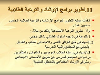 11. تطوير برامج الإرشاد والتوعية الطلابية اتخذت عملية التطوير للبرامج الإرشادية والتوعية الطلابية اتجاهين أساسيين هما  : أولا  :  تطوير التوعية الاجتماعية وذلك من خلال  : 1. التوعية في توجيه السلوك الطلابي بشكل إيجابي 2. الإسهام في خلق التوافق النفسي والاجتماعي للطالب والتفاعل الإيجابي مع المجتمع والبيئة المدرسية  3. الإسهام في رعاية الطلاب الموهوبين والمتفوقين والمتأخرين دراسيا في المجتمع المدرسي عن طريق الأخصائي الاجتماعي ومشرفي الإرشاد الاجتماعي بالمناطق التعليمية  . 