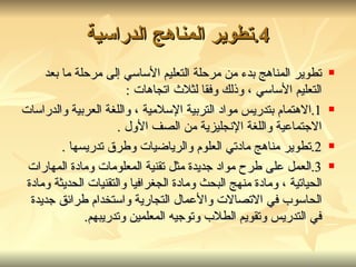 4. تطوير المناهج الدراسية تطوير المناهج بدء من مرحلة التعليم الأساسي إلى مرحلة ما بعد التعليم الأساسي ،  وذلك وفقا لثلاث اتجاهات  : 1. الاهتمام بتدريس مواد التربية الإسلامية ، واللغة العربية والدراسات الاجتماعية واللغة الإنجليزية من الصف الأول  . 2. تطوير مناهج مادتي العلوم والرياضيات وطرق تدريسها  . 3. العمل على طرح مواد جديدة مثل تقنية المعلومات ومادة المهارات الحياتية ، ومادة منهج البحث ومادة الجغرافيا والتقنيات الحديثة ومادة الحاسوب في الاتصالات والأعمال التجارية واستخدام طرائق جديدة في التدريس وتقويم الطلاب وتوجيه المعلمين وتدريبهم . 
