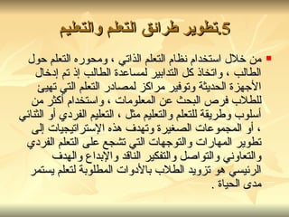 5. تطوير طرائق التعلم والتعليم من خلال استخدام نظام التعلم الذاتي ، ومحوره التعلم حول الطالب ، واتخاذ كل التدابير لمساعدة الطالب إذ تم إدخال الأجهزة الحديثة وتوفير مراكز لمصادر التعلم التي تهيئ للطلاب فرص البحث عن المعلومات ، واستخدام أكثر من أسلوب وطريقة للتعلم والتعليم مثل ، التعليم الفردي أو الثنائي ، أو المجموعات الصغيرة وتهدف هذه الإستراتيجيات إلى تطوير المهارات والتوجهات التي تشجع على التعلم الفردي والتعاوني والتواصل والتفكير الناقد والإبداع والهدف الرئيسي هو تزويد الطلاب بالأدوات المطلوبة لتعلم يستمر مدى الحياة  . 