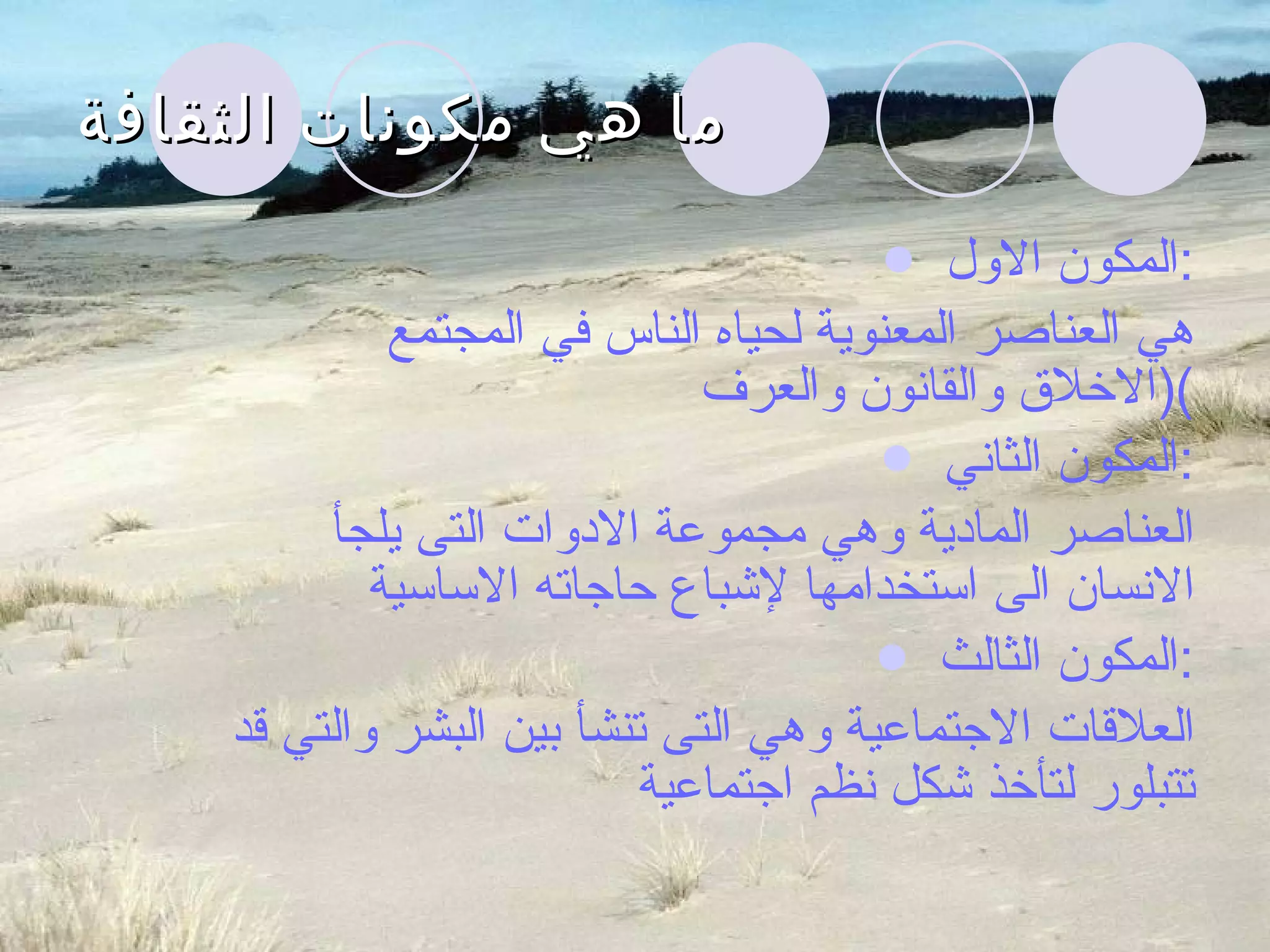 ما هي مكونات الثقافة المكون الاول  : هي العناصر المعنوية لحياه الناس في المجتمع  ( الاخلاق والقانون والعرف ) المكون الثاني  : العناصر المادية وهي مجموعة الادوات التى يلجأ  الانسان الى استخدامها لإشباع حاجاته الاساسية المكون الثالث  : العلاقات الاجتماعية وهي التى تنشأ بين البشر والتي قد تتبلور لتأخذ شكل نظم اجتماعية 