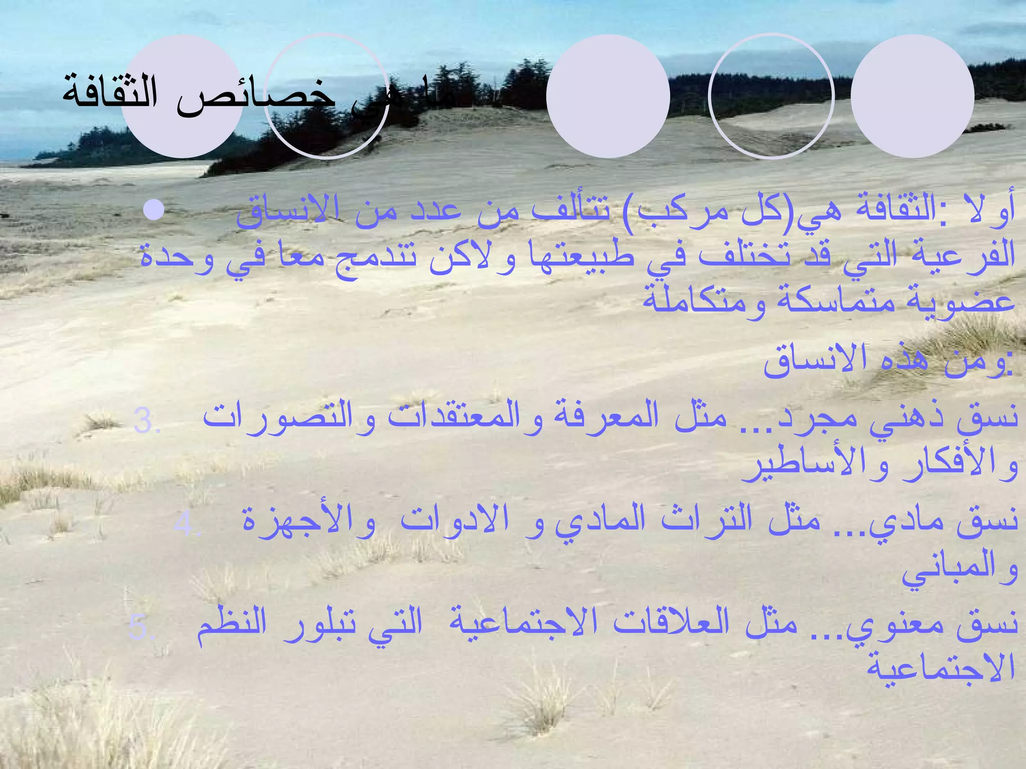 ما هي خصائص الثقافة أولا  : الثقافة هي ( كل مركب )  تتألف من عدد من الانساق  الفرعية التي قد تختلف في طبيعتها ولاكن تندمج معا في وحدة عضوية متماسكة ومتكاملة ومن هذه الانساق  : نسق ذهني مجرد ...  مثل المعرفة والمعتقدات والتصورات والأفكار والأساطير نسق مادي ...  مثل التراث المادي و الادوات  والأجهزة والمباني نسق معنوي ...  مثل العلاقات الاجتماعية  التي تبلور النظم الاجتماعية 