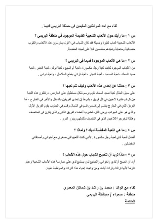‫لقاء مع احد المواطنين المقيمين في منطقة البريمي قديما .‬

       ‫س ١ : ما رأيك حول اللعاب الشعبية القديمة الموجود في منطقة البريمي ؟‬
  ‫اللعاب الشعبية العاب كثيرة وجميلة فقد كان الشباب في الول يمارسون هذه اللعاب والقلوب‬
                                  ‫متصافية ومتحابة وتجدهم منقسمين كل على لعبته المفضلة.‬


                                 ‫س ٢ : ما هي اللعاب الموجودة قديما في البريمي ؟‬
   ‫من اللعاب الموجود كانت لعبة رجل مكسورة ، لعبة آم السبع ، لعبة يوك ، لعبة العنبر ، لعبة‬
          ‫صيد السمك ، لعبة المسجد ، لعبة النجار ، لعبة تراني بقطع السلسل ، ولعبة دواس .‬


                              ‫س ٣ : حدثنا عن إحدى هذه اللعاب وكيف تتم لعبها ؟‬
  ‫على سبيل المثال لعبة صيد السمك نقوم برسم شكل مستطيل على العارض ، وتتكون هذه اللعبة‬
‫من كرة وعشرة لعبين في كل فريق ، بشرط إن إحدى الفريقين بالداخل والخر في الخارج ، أما‬
   ‫الفريق الذي في الخارج ينقسم إلى قسمين قسم في الشمال وقسم في الجنوب يقوم الفريق الول‬
   ‫والذي هو على الجوانب برمي الكره لضرب أعضاء الفريق الثاني والذي يكون في المنتصف‬
                            ‫وهكذا ليخرجوا اللعبين الذي في النتصف بأكملهم ويدور الدور .‬


                                        ‫س ٤ : ما هي اللعبة المفضلة لديك ؟ ولماذا ؟‬
     ‫أفضل للعبة لدي لعبة رجل مكسورة . لنني كنت أللعبها في صغري مع أخواني وأصدقائي‬
                                                                                ‫المفضلين .‬


                              ‫س ٥ : ماذا تريد أن تنصح الشباب حول هذه اللعاب ؟‬
 ‫أود أن انصح أولدي وأخواني والجميع لمن يستمع لدي على ممارسة هذه اللعاب الشعبية وعدم‬
                 ‫دثرها لنها تراثنا وتراث آباءنا ومن واجبنا إحياء هذا التراث والمواظبة عليه.‬




                               ‫لقاء مع الوالد : محمد بن راشد بن شملن المعمري‬
                                                  ‫منطقة : صعراء / محافظة البريمي‬
                                                                                  ‫الخاتمة‬
 