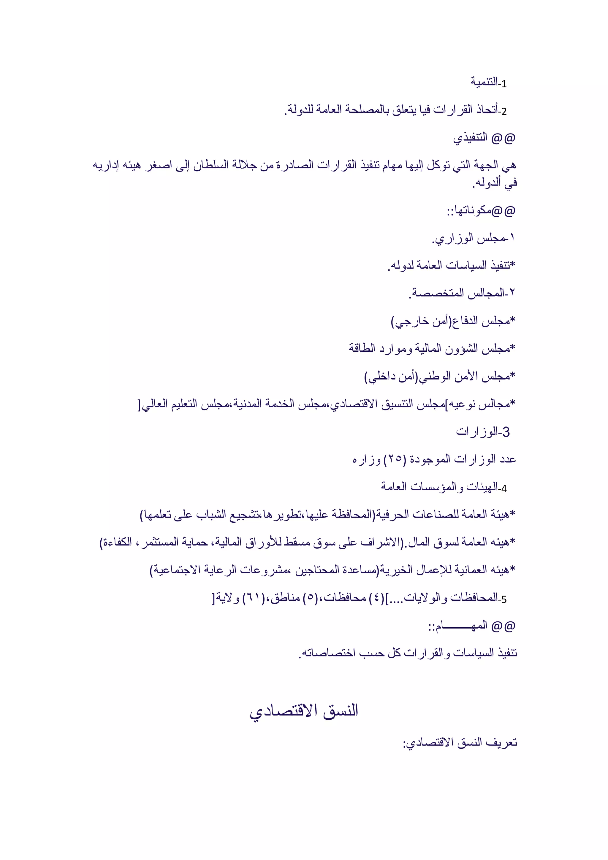 ‫1-التنمية‬
                                        ‫2-أتحاذ القرارات فيا يتعلق بالمصلحة العامة للدولة.‬
                                                                             ‫@@ التنفيذي‬
‫هي الجهة التي توكل إليها مهام تنفيذ القرارات الصادرة من جللة السلطان إلى اصغر هيئه إداريه‬
                                                                                ‫في ألدوله.‬
                                                                            ‫@@مكوناتها::‬
                                                                         ‫١-مجلس الوزاري.‬
                                                               ‫*تنفيذ السياسات العامة لدوله.‬
                                                                   ‫٢-المجالس المتخصصة.‬
                                                               ‫*مجلس الدفاع)أمن خارجي(‬
                                                      ‫*مجلس الشؤون المالية وموارد الطاقة‬
                                                         ‫*مجلس المن الوطني)أمن داخلي(‬
         ‫*مجالس نوعيه[مجلس التنسيق القتصادي،مجلس الخدمة المدنية،مجلس التعليم العالي]‬
                                                                              ‫3-الوزارات‬
                                                       ‫عدد الوزارات الموجودة )٥٢( وزاره‬
                                                             ‫4-الهيئات والمؤسسات العامة‬
         ‫*هيئة العامة للصناعات الحرفية)المحافظة عليها،تطويرها،تشجيع الشباب على تعلمها(‬
 ‫*هيئه العامة لسوق المال.)الشراف على سوق مسقط للوراق المالية، حماية المستثمر، الكفاءة(‬
            ‫*هيئه العمانية للعمال الخيرية)مساعدة المحتاجين ،مشروعات الرعاية الجتماعية(‬
                         ‫5-المحافظات والوليات....[)٤( محافظات،)٥( مناطق،)١٦( ولية]‬
                                                                        ‫@@ المهـــــــــام::‬
                                           ‫تنفيذ السياسات والقرارات كل حسب اختصاصاته.‬



                                 ‫النسق القتصادي‬
                                                                  ‫تعريف النسق القتصادي:‬
 