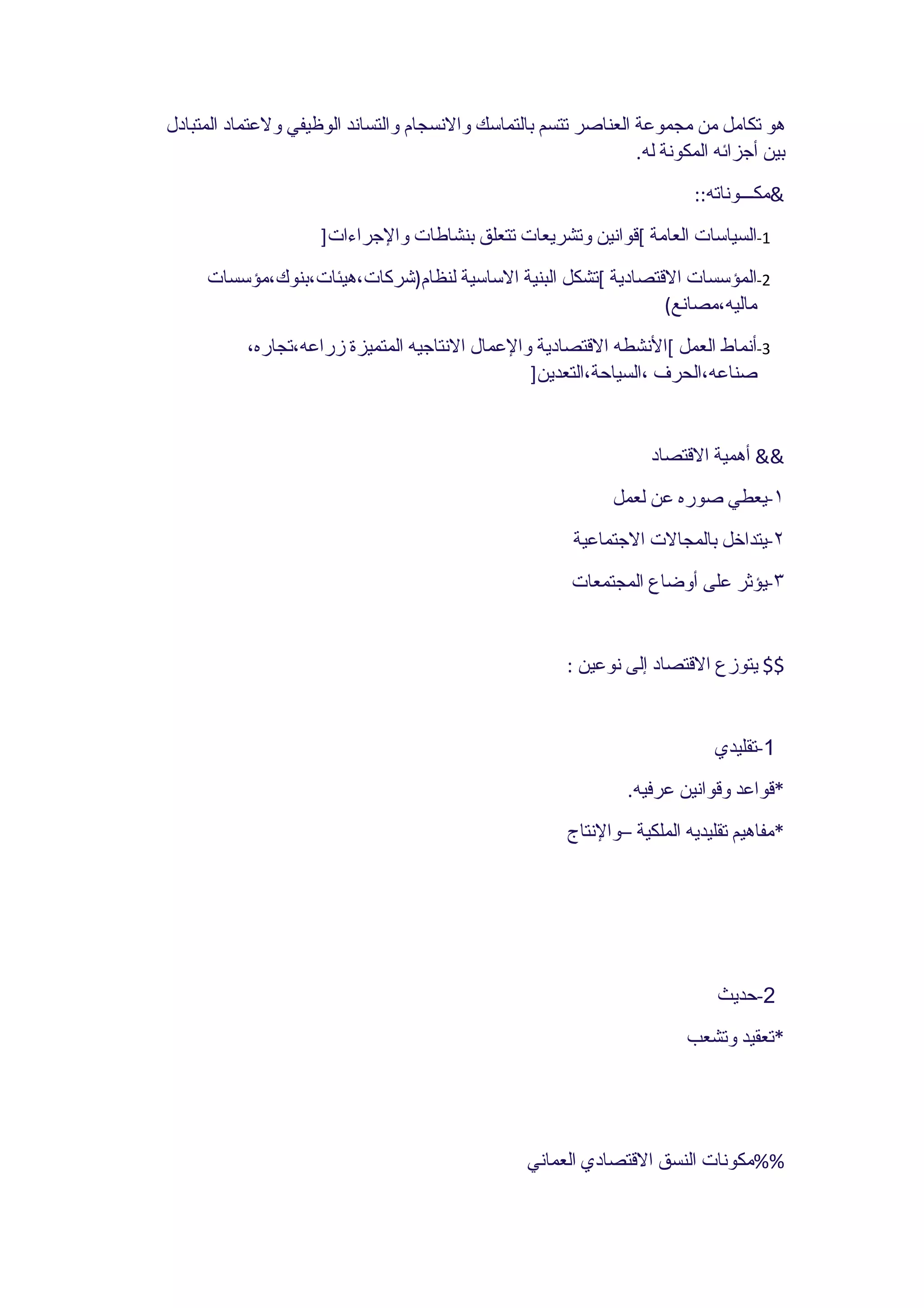 ‫هو تكامل من مجموعة العناصر تتسم بالتماسك والنسجام والتساند الوظيفي ولعتماد المتبادل‬
                                                                 ‫بين أجزائه المكونة له.‬
                                                                          ‫&مكـــوناته::‬
                     ‫1-السياسات العامة [قوانين وتشريعات تتعلق بنشاطات والجراءات]‬
     ‫2-المؤسسات القتصادية [تشكل البنية الساسية لنظام)شركات،هيئات،بنوك،مؤسسات‬
                                                               ‫ماليه،مصانع(‬
           ‫3-أنماط العمل [النشطه القتصادية والعمال النتاجيه المتميزة زراعه،تجاره،‬
                                                 ‫صناعه،الحرف ،السياحة،التعدين]‬


                                                                    ‫&& أهمية القتصاد‬
                                                              ‫١-يعطي صوره عن لعمل‬
                                                         ‫٢-يتداخل بالمجالت الجتماعية‬
                                                         ‫٣-يؤثر على أوضاع المجتمعات‬


                                                        ‫$$ يتوزع القتصاد إلى نوعين :‬


                                                                             ‫1-تقليدي‬
                                                                ‫*قواعد وقوانين عرفيه.‬
                                                        ‫*مفاهيم تقليديه الملكية –والنتاج‬




                                                                              ‫2-حديث‬
                                                                         ‫*تعقيد وتشعب‬




                                                  ‫%%مكونات النسق القتصادي العماني‬
 