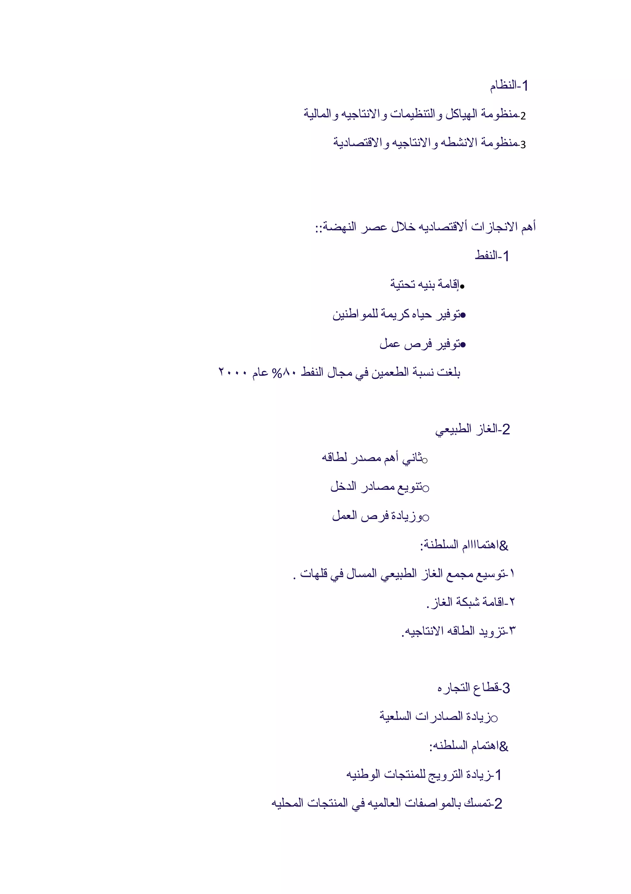 ‫1-النظام‬
               ‫2-منظومة الهياكل والتنظيمات والنتاجيه والمالية‬
                     ‫3-منظومة النشطه والنتاجيه والقتصادية‬




                 ‫أهم النجازات ألقتصاديه خلل عصر النهضة::‬
                                                    ‫1-النفط‬
                                ‫•إقامة بنيه تحتية‬
                     ‫•توفير حياه كريمة للمواطنين‬
                              ‫•توفير فرص عمل‬
‫بلغت نسبة الطعمين في مجال النفط ٠٨% عام ٠٠٠٢‬


                                           ‫2-الغاز الطبيعي‬
                   ‫‪o‬ثاني أهم مصدر لطاقه‬
                    ‫‪o‬تنويع مصادر الدخل‬
                     ‫‪o‬وزيادة فرص العمل‬
                                      ‫&اهتماااام السلطنة:‬
             ‫١-توسيع مجمع الغاز الطبيعي المسال في قلهات .‬
                                        ‫٢-اقامة شبكة الغاز.‬
                                   ‫٣-تزويد الطاقه النتاجيه.‬


                                           ‫3-قطاع التجاره‬
                              ‫‪o‬زيادة الصادرات السلعية‬
                                          ‫&اهتمام السلطنه:‬
                       ‫1-زيادة الترويج للمنتجات الوطنيه‬
         ‫2-تمسك بالمواصفات العالميه في المنتجات المحليه‬
 