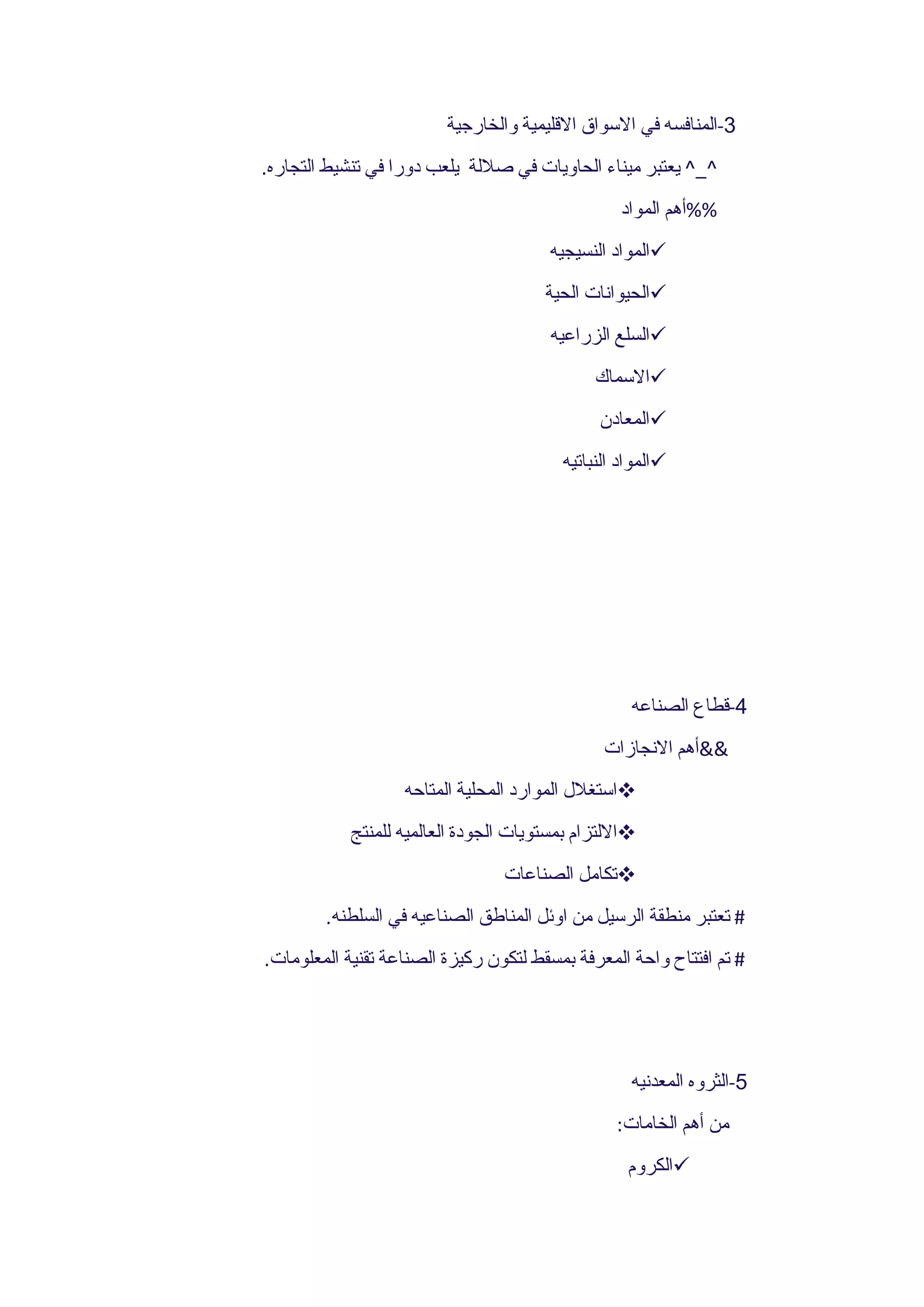 ‫3-المنافسه في السواق القليمية والخارجية‬
‫^_^ يعتبر ميناء الحاويات في صللة يلعب دورا في تنشيط التجاره.‬
                                                 ‫%%أهم المواد‬
                                       ‫‪‬المواد النسيجيه‬
                                       ‫‪‬الحيوانات الحية‬
                                       ‫‪‬السلع الزراعيه‬
                                              ‫‪‬السماك‬
                                              ‫‪‬المعادن‬
                                         ‫‪‬المواد النباتيه‬




                                                   ‫4-قطاع الصناعه‬
                                               ‫&&أهم النجازات‬
                   ‫‪‬استغلل الموارد المحلية المتاحه‬
            ‫‪‬اللتزام بمستويات الجودة العالميه للمنتج‬
                                 ‫‪‬تكامل الصناعات‬
        ‫# تعتبر منطقة الرسيل من اوئل المناطق الصناعيه في السلطنه.‬
‫# تم افتتاح واحة المعرفة بمسقط لتكون ركيزة الصناعة تقنية المعلومات.‬




                                                   ‫5-الثروه المعدنيه‬
                                                 ‫من أهم الخامات:‬
                                                   ‫‪‬الكروم‬
 