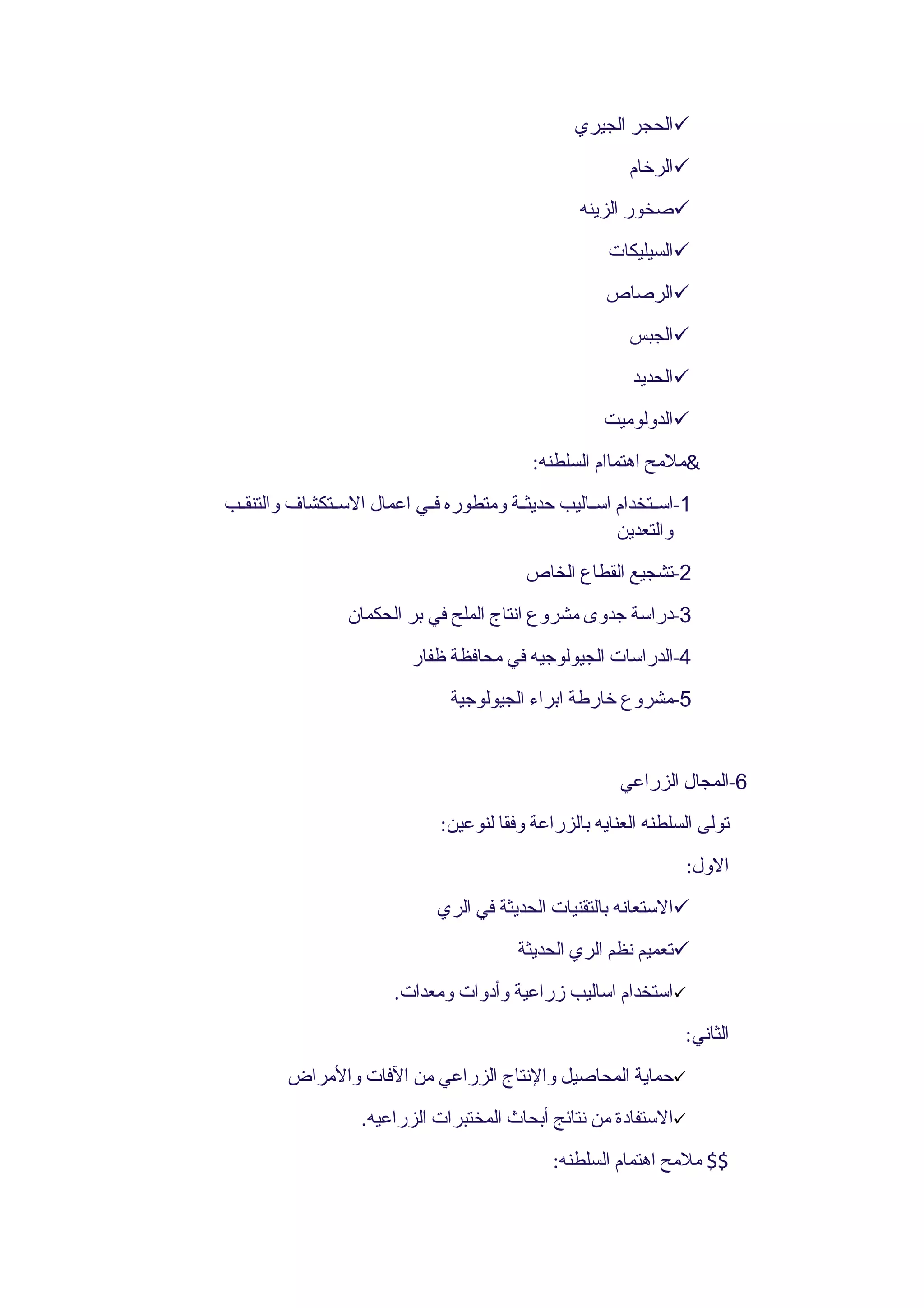 ‫‪‬الحجر الجيري‬
                                                          ‫‪‬الرخام‬
                                                   ‫‪‬صخور الزينه‬
                                                       ‫‪‬السيليكات‬
                                                       ‫‪‬الرصاص‬
                                                          ‫‪‬الجبس‬
                                                           ‫‪‬الحديد‬
                                                       ‫‪‬الدولوميت‬
                                            ‫&ملمح اهتماام السلطنه:‬
‫1-اســتخدام اســاليب حديثــة ومتطوره فــي اعمال الســتكشاف والتنقــب‬
                                                         ‫والتعدين‬
                                           ‫2-تشجيع القطاع الخاص‬
                 ‫3-دراسة جدوى مشروع انتاج الملح في بر الحكمان‬
                           ‫4-الدراسات الجيولوجيه في محافظة ظفار‬
                                ‫5-مشروع خارطة ابراء الجيولوجية‬


                                                         ‫6-المجال الزراعي‬
                               ‫تولى السلطنه العنايه بالزراعة وفقا لنوعين:‬
                                                                   ‫الول:‬
                               ‫‪‬الستعانه بالتقنيات الحديثة في الري‬
                                          ‫‪‬تعميم نظم الري الحديثة‬
                        ‫‪‬استخدام اساليب زراعية وأدوات ومعدات.‬
                                                                   ‫الثاني:‬
         ‫‪‬حماية المحاصيل والنتاج الزراعي من الفات والمراض‬
                   ‫‪‬الستفادة من نتائج أبحاث المختبرات الزراعيه.‬
                                               ‫$$ ملمح اهتمام السلطنه:‬
 