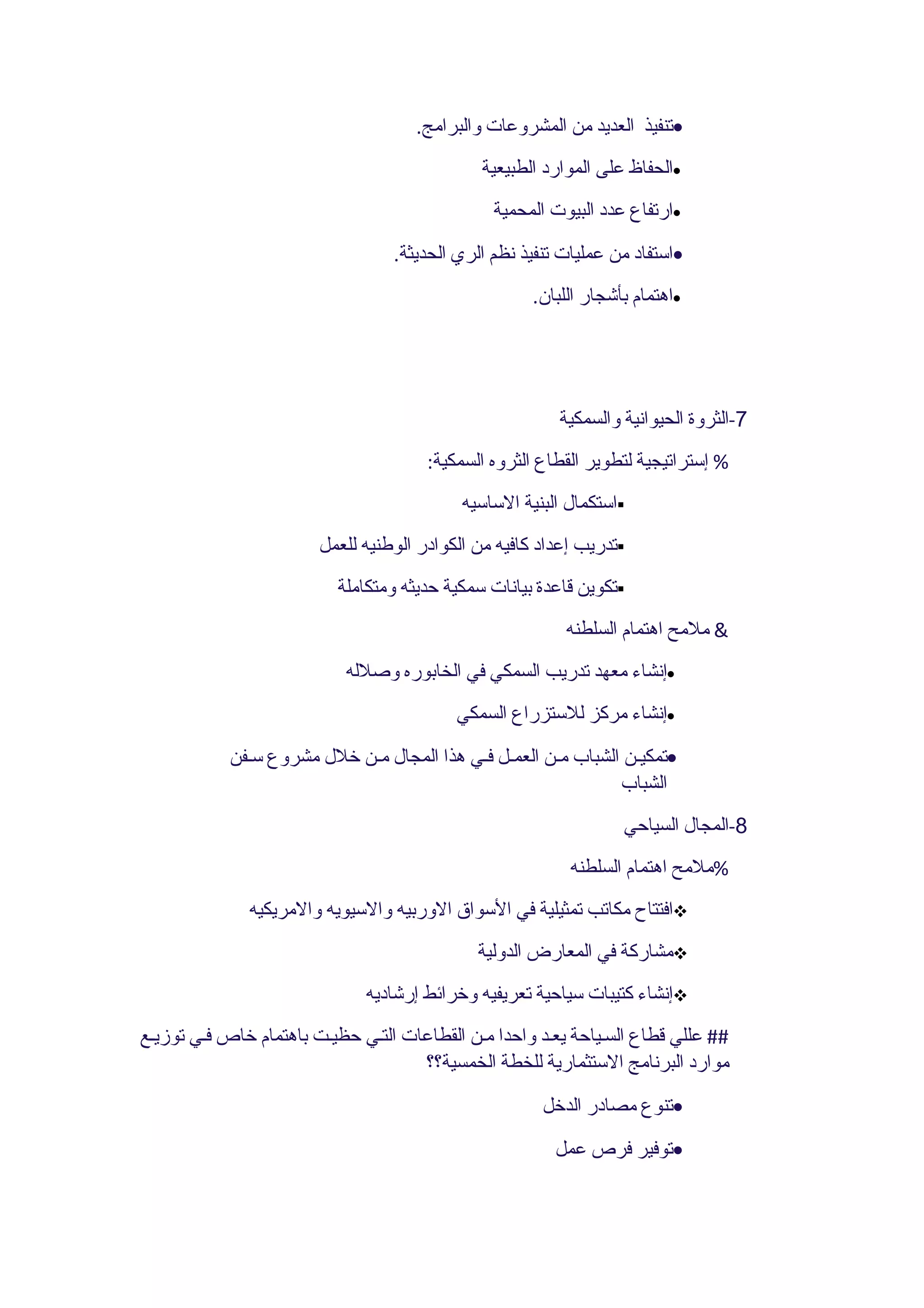 ‫•تنفيذ العديد من المشروعات والبرامج.‬
                                              ‫•الحفاظ على الموارد الطبيعية‬
                                                ‫•ارتفاع عدد البيوت المحمية‬
                                  ‫•استفاد من عمليات تنفيذ نظم الري الحديثة.‬
                                                      ‫•اهتمام بأشجار اللبان.‬




                                                         ‫7-الثروة الحيوانية والسمكية‬
                                       ‫% إستراتيجية لتطوير القطاع الثروه السمكية:‬
                                            ‫‪‬استكمال البنية الساسيه‬
                        ‫‪‬تدريب إعداد كافيه من الكوادر الوطنيه للعمل‬
                          ‫‪‬تكوين قاعدة بيانات سمكية حديثه ومتكاملة‬
                                                          ‫& ملمح اهتمام السلطنه‬
                           ‫•إنشاء معهد تدريب السمكي في الخابوره وصلله‬
                                           ‫•إنشاء مركز للستزراع السمكي‬
            ‫•تمكيـن الشباب مـن العمـل فـي هذا المجال مـن خلل مشروع سـفن‬
                                                               ‫الشباب‬
                                                                   ‫8-المجال السياحي‬
                                                           ‫%ملمح اهتمام السلطنه‬
              ‫‪‬افتتاح مكاتب تمثيلية في السواق الوربيه والسيويه والمريكيه‬
                                              ‫‪‬مشاركة في المعارض الدولية‬
                              ‫‪‬إنشاء كتيبات سياحية تعريفيه وخرائط إرشاديه‬
‫## عللي قطاع السـياحة يعـد واحدا مـن القطاعات التـي حظيـت باهتمام خاص فـي توزيـع‬
                                     ‫موارد البرنامج الستثمارية للخطة الخمسية؟؟‬
                                                       ‫•تنوع مصادر الدخل‬
                                                         ‫•توفير فرص عمل‬
 