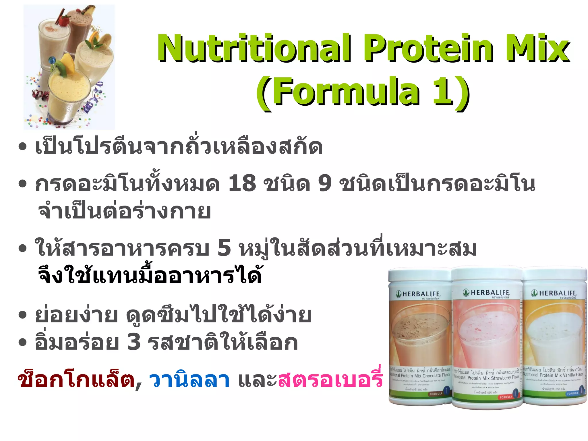 เป็นโปรตีนจากถั่วเหลืองสกัด กรดอะมิโนทั้งหมด  18  ชนิด  9  ชนิดเป็นกรดอะมิโน จำเป็นต่อร่างกาย ให้สารอาหารครบ  5  หมู่ในสัดส่วนที่เหมาะสม  จึงใช้แทนมื้ออาหารได้ ย่อยง่าย ดูดซึมไปใช้ได้ง่าย อิ่มอร่อย  3  รสชาติให้เลือก ช็อกโกแล็ต ,  วานิลลา  และ สตรอเบอรี่ Nutritional Protein Mix (Formula 1) 